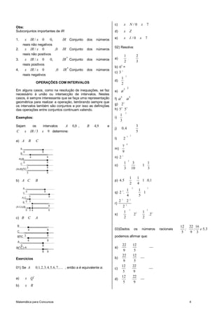 c)           x               N/0            x      7
Obs:
Subconjuntos importantes de IR                                                                d)           x               Z

1.            x       IR / x       0               0,        IR Conjunto     dos    números   e)           x               I/0           x       7
          reais não negativos
                                                                                              02) Resolva:
2.            x       IR / x       0                    ,0   IR Conjunto     dos    números
          reais não positivos                                                                              1                        2
3.            x       IR / x       0               0,        IR * Conjunto   dos    números   a)
                                                                                                           2                        3
          reais positivos
                                                                                              b) 6 0 =
4.            x       IR / x       0                    ,0   IR * Conjunto   dos    números
                                                                                              c) 3 1
          reais negativos                                                                                      3
                                                                                                     1
                                                                                              d)
                              OPERAÇÕES COM INTERVALOS                                               2
                                                                                                                   2
Em alguns casos, como na resolução de inequações, se faz                                      e)    a3
necessário à união ou intersecção de intervalos. Nestes
casos, é sempre interessante que se faça uma representação                                    f)   a5 a 3
geométrica para realizar a operação, lembrando sempre que                                                  2
                                                                                              g) 2
os intervalos também são conjuntos e por isso as definições
das operações entre conjuntos continuam valendo.                                              h) 5 2 53
                                                                                                               2
                                                                                                   1
Exemplos:                                                                                     i)
                                                                                                   3
Sejam                     os        intervalos       A             0,8 ,     B     4,9   e                                          3
                                                                                              j)     0 ,4
C             x       IR / 3       x       9 determine:                                                                             5
                                                                                                                   3       2
                                                                                              l)           2
a) A                  B       C
                                                                                                                   0
                                                                                                       7
      A                                                                                       m)
      B
          0                        8                                                                   9
                                                                                                       1
     AUB
                      4                    9                                                  n) 2
                                                                                                                       2
      C
        0                                  9                                                               1                    3                    1
                                                                                              o)                                             1
                  3                        9                                                               3                   10                    3
(AUB) C
                  3                        9

                                                                                                                           1            1
b) A C                        B                                                               p) 4,5                                      1 .0,1
                                                                                                                           2            4
          A                                                                                                                    2                 3
              0                        8                                                               3           1                    1
          C                                                                                   q) 2 .                                      1
            3                                  9                                                                   4                    5
       A-C
        B 0 3
                                                                                                 21                22
                                                                                              r)
(A-C)UB                   4                    9                                                   23
              0 3 4                            9                                                                           1                     2
                                                                                                    1                                        1
                                                                                              s)                                   22                . 23
c) B              C           A                                                                     2                                        2

B                                                                                                                                                                       12 22 16
                  4                        9                                                  03)Dados                             os        números        racionais      ;  ; e 5, 3
C                                                                                                                                                                        5   9 3
B C 3                                      9                                                  podemos afirmar que:
                  4                        9
 A
   0                               8                                                                 22                        12
(B C )-A                                                                                      a)
                                   8       9                                                          9                         5
                                                                                                     22                        12
Exercícios                                                                                    b)
                                                                                                      9                         5
01) Se A                      0 ,1, 2 ,3, 4 ,5, 6 , 7 ,.... , então a é equivalente a:               12                        22
                                                                                              c)
                                                                                                      5                        9
a)            x Q*                                                                                   12                        22
                                                                                              d)
                                                                                                      5                         9
b)            x       R



Matemática para Concursos                                                                                                                                                   4
 