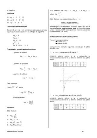 x= logaritmo                                                                     281) Sabendo que log a x                        2 , log a y        3 e log a z   5,
                                                                                                      2   3
Exemplos:                                                                                         x y
                                                                                 calcule log a        .
                                                                                                   z4
01. log 2 32           5            25          32
                                        2                                        282)       Calcule log16 x sabendo que log 2 x                     y.
02. log 4 16           2            4           16
03. log 5 1        0               50       1                                                                  FUNÇÃO LOGARÍTMICA
                                                                                                  +
Conseqüências da definição                                                       A função f:IR IR definida por f(x)=logax, com a 1 e a>0, é
                                                                                 chamada função logarítmica de base a. O domínio dessa
                                                                                                        +
Sendo b>0 ,a>0 e a 1 e m um número real qualquer, temos a                        função é o conjunto IR (reais positivos, maiores que zero) e
seguir algumas conseqüências da definição de logaritmo:                          o contradomínio é IR (reais).

               log a 1 0
                                                                                 Gráfico cartesiano da função logarítmica
               log a a 1
               log a a m                m                                        Temos 2 casos a considerar:
                                                                                           quando a>1;
               aloga b b                                                                   quando 0<a<1.
               log a b log a c                        b     c
                                                                                 Acompanhe nos exemplos seguintes, a construção do gráfico
Propriedades operatórias dos logaritmos                                          em cada caso:

               Logaritmo do produto                                              1)     y     log 2 x (nesse caso, a=2, logo a>1)

                                        log a ( x.y ) log a x log a y            Atribuindo alguns valores a x e calculando os
                                                                                 correspondentes valores de y, obtemos a tabela e o gráfico
                                                                                 abaixo:

                                                                                              x           1/4            1/2         1         2          4
               Logaritmo do quociente
                                                                                              y           -2             -1          0         1          2
                                                     x
                                        log a                  log a x log a y                                  y
                                                     y

               Logaritmo da potência                                                                             2




                                                                                                                 1
                                                log a x m        m.loga x

                                                                                                          -1         0       1   2         4        x

Caso particular:                                                                                                -1



                           m
          n
Como          bm       b       n
                                    temos:                                                                      -2




                                                                m
                                            log a n bm            log a b
                                                                n
                                                                                 2)     y     log 1 x (nesse caso, a=1/2, logo 0<a<1)
                                                                                                  2
               Mudança de base                                                   Atribuindo alguns valores a x e calculando os
                                                                                 correspondentes valores de y, obtemos a tabela e o gráfico
                                                                 log c b         abaixo:
                                                     log a b
                                                                 log c a
                                                                                              x           1/4            1/2         1         2          4
Exercícios                                                                                    y            2             1           0         -1        -2

280)     Calcule:

                    4
a)     log 2
                   256
b)     log3 81.729
c)     log 2 2 log 2 8
d)     log3 5.log 4 3.log5 4


Matemática para Concursos                                                                                                                                40
 