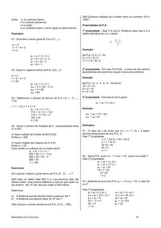 294) Quantos múltiplos de 9 exitem entre os números 105 e
Onde:    a1 é o primeiro termo;                                1000?
        n é o número de termos;
        r é a razão;                                           Propriedades da P.A.
        an é o enésimo termo ( termo geral ou último termo).
                                                                a
                                                               1 propriedade : Seja P.A (a,b,c). Podemos dizer que b é a
Exemplos:                                                      média aritmética de a e c. Assim:

01 - Encontrar o termo geral da P.A.( 4,7,....).                                                    a c
                                                                                             b
a1 = 4                                                                                               2
r=7–4=3
n=n                                                            Exemplo:

                   an   = a1 + ( n -1) .r                      Na P.A ( 5, 8, 11, 14)
                   an   = 4 + ( n- 1) . 3                      8 = (11 + 5) / 2
                   an   = 4 + 3n - 3                           11 = ( 14 + 8) / 2
                   an   = 3n + 1
                                                                a
02 - Qual é o vigésimo termo da P.A. (3,8,...)?                2 propriedade : Em toda P.A finita , a soma de dois termos
                                                               eqüidistantes dos extremos é igual à soma dos extremos.
a1 = 3
r= 8–3=5                                                       Exemplo:
n = 20
                   an = a1 + ( n -1) .r                        Na P.A. ( 0 , 2 , 4 , 6 , 8 , 10) temos :
                   a20 = 3 + ( 20 – 1). 5                      10 + 0 = 10
                   a20 = 3 + 95                                8 + 2 = 10
                   a20 = 98                                    6 + 4 = 10
                                                                a
03 - Determinar o número de termos da P.A. (-3, 1 , 5 ,....,   3 propriedade : Fórmula do termo geral :
113).
                                                                             an = ak + ( n -k) .r
r = 1 – (-3) = 1 + 3 = 4
                    an = a1 + ( n -1) .r                       Exemplo:
                    113 = -3 + ( n – 1).4
                    113 = - 3 + 4n – 4                              a10 = a6 + (10 – 6).r
                    120 = 4n                                        a10 = a6 + 4r
                    n = 30

04 - Achar o número de múltiplos de 5 , compreendidos entre    Exemplos:
21 e 623.
                                                               01 - O valor de x de modo que x-3 ; x + 1; 3x + 3 sejam
O maior múltiplo de 5 antes de 623 é 620                       termos consecutivos de uma P.A., é:
                                                                     a
Então an = 620                                                 Pela 1 propriedade:
                                                                                x +1 = [(x-3) + (3x + 3)] /2
O menor múltiplo de 5 depois de 21 é 25                                         x + 1 = 4x /2
Então a1 = 25                                                                   2x +2 = 4x
Como serão os múltiplos de 5 a razão será 5.                                    2x = 2
               an = a1 + ( n -1) .r                                             x=1
               620 = 25 + ( n – 1) 5
               620 = 25 + 5n – 5                               02 - Numa P.A. onde o a1 = 7 e a7 = 19 , qual a sua razão ?
                                                                     a
               600 = 5n                                        Pela 3 propriedade:
                n = 120                                                     an = ak + ( n -k) .r
                                                                            a7 = a1 + ( 7-1) .r
Exercícios                                                                  a7 = a1 + 6r
                                                                            19 = 7 + 6r
291) Qual é o décimo quinto termo da P.A. (4 , 10 , ....) ?                   12 = 6r
                                                                               r=2
292) Hoje um atleta nada 500 m e, nos próximos dias, ele
deverá nadar uma mesma distância a mais do que nadou no        03 - Sabendo-se que uma P.A. a3 = - 3 e a10 = 32, o valor de
                    o
dia anterior . No 15 dia, ele quer nadar 3.300 metros.         a8 é?
                                                                       a
Determine:                                                     Pela 3 propriedade:
                                                                    an = ak + ( n -k) .r         an = ak + ( n -k) .r
a)   A distância que ele deverá nadar a mais por dia ?              a10 = a3 + (10 – 3) .r        a8 = a3 + (8 –3) r
b)
                                        o
     A distância que deverá nadar no 10 dia ?                       a10 = a3 + 7r                 a8 = a3 + 5r
                                                                    32 = - 3 + 7r                a8 = -3 + 5.5
293) Calcule o número de termos da P.A. (5,10,...,785).             35 = 7r                      a8 = 22
                                                                    r=5



Matemática para Concursos                                                                                               43
 