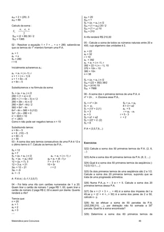 a30 = 2 + (29) .3                                             a20 = 20
a30 = 89                                                      S20 = ?
                                                              Sn = (a1 + an ) n /2
Calculo da soma :                                             S20 = (1 + a20) 20 / 2
       a1 an n                                                S20 = (1 + 20) 10
 Sn                                                           S20 = 210
           2
S30 = (2 + 89) 30 / 2                                         A rifa renderá R$ 210,00
S30 = 1365
                                                              05 - Calcule a soma de todos os números naturais entre 20 e
02 - Resolver a equação 1 + 7 + ... + x = 280, sabendo-se     400, cujo algarismo das unidades é 2.
                  o
que os termos do 1 membro formam uma P.A.
                                                              a1 = 22
a1 = 1                                                        a2 = 32
an = x                                                        r = 10
Sn = 280                                                      an = 392
r=6                                                           an = a1 + ( n -1) .r
                                                              392 = 22 + ( n – 1). 10
Inicialmente acharemos an;                                    370 = 10n – 10
                                                              380 = 10n
an = a1 + ( n -1) .r                                          n = 38
x = 1 + ( n – 1) 6
x = 1 + 6n – 6                                                Sn = (a1 + an ) n /2
x = 6n – 5                                                    S38 = (22 + 392) 38/2
                                                              S38 = (414) 19
Substituiremos x na fórmula da soma:                          S38 = 7866
Sn = (a1 + an ) n /2                                          06 - A soma dos n primeiros termos de uma P.A. é
280 = (1 + x) n /2                                            n² + 2n , n .Escreva essa P.A..
280 = ( 1 + 6n – 5) n / 2
280 = (6n – 4) n /2
                                                              Sn = n² + 2n                      S2 = a 1 + a 2
280 = (6n² - 4n) / 2
                                                              S1 = a 1                          8 = 3 + a2
560 = 6n² - 4n
                                                              S1 = (1)² + 2.(1)                 a2 = 5
6n² - 4n – 560 = 0.(1/2)                                      S1 = 3                            r = a2 - a1
3n² - 2n – 280 = 0                                            a1 = 3                          r=5-3
n’ = 30/3 = 10                                                S2 = a1 + a2                    r =2
n” = -28/3                                                    S2 = (2)² + 2. (2)
Como n não pode ser negativo temos n = 10                     S2 = 8
Substituindo temos:
                                                              P.A = (3,5,7,9,...)
x = 6n – 5
x = 6 . (10) – 5
x = 60 – 5
x = 55
03 - A soma dos seis termos consecutivos de uma P.A é 12 e    Exercícios
o último termo é 7. Calcule os termos da P.A..
                                                              322) Calcule a soma dos 50 primeiros termos da P.A. (2, 6,
S6 = 12
                                                              ...)
a6 = 7
Sn = (a1 + an ) n /2             an = a1 + ( n -1) .r
                                                              323) Ache a soma dos 40 primeiros termos da P.A. (8, 2, ...)
S6 = (a1 + a6 ) 6/2           a6 = a1 + (6 –1).r
12 = (a1 + 7). 3              7 = -3 + 5 r                    324) Qual é a soma dos 50 primeiros termos da seqüência (-
12 = 3 a1 + 21                10 = 5r                         1/2;0;1/2;1;....)
3a1 = 12 – 21                    r=2
3a1 = -9
                                                              325) 0s dois primeiros termos de uma seqüência são 2 e 1/2.
a1 = - 3
                                                              Calcule a soma dos 20 primeiros termos, supondo que se
                                                              trata de uma progressão aritmética.
A P.A é ( -3;-1;1;3;5;7)
                                                              326) Numa P.A.,a1 = - 3 e r = 5. Calcule a soma dos 20
04 - Foi feita uma rifa com cartões numerados de 1 a 20.      primeiros termos dessa P.A.
Quem tirar o cartão de número 1 paga R$ 1, 00; quem tirar o
cartão de número 2 paga R$ 2, 00 e assim por diante. Quanto   327) Se x = (1 + 3 + ... + 49) é a soma dos ímpares de l a
renderá a rifa?
                                                              49,se y = (2 + 4 +...+ 50) é a soma dos pares de 2 a 50,
                                                              calcule x - y.
Temos que:
n = 20
                                                              328) Ao se efetuar a soma de 50 parcelas da P.A.
a1 = 1                                                        (202,206,210, ...), por distração não foi somada a 35
                                                                                                                   a
a2 = 2                                                        parcela. Qual foi a soma encontrada?
a3 = 3
....                                                          329) Determine a soma dos 60 primeiros termos da

Matemática para Concursos                                                                                        46
 