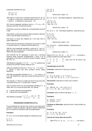 progressão aritmética em que:                                       32 = 16 . 2
                                                                    64 = 32 . 2
     2a1 + a3 = -11
     a2 - 3a5 = -12                                                           Número fixo ( razão = 2)

330) Seja S1 a soma dos n primeiros termos da P.A. (8, 12,          02 - ( 6, -18, 54, - 162) Nesta seqüência , observamos que:
...) e seja S2 a soma dos n primeiros termos da P.A. (17, 19,
...), sendo n 0. Determine n para que S1 = S2.                      -18 = 6 . (- 3)
                                                                    54 = -18 . (- 3)
331) Numa progressão aritmética onde a3 = 17 e a13 = 87,            -162 = 54 . (- 3)
calcule a soma dos 19 primeiros termos.
                                                                              Número fixo ( razão = -3)
332) Ache a soma dos múltiplos de 3 compreendidos entre 50
e 300.                                                              03 - (8, 2, ½ , 1/8 , 1/32) Nesta seqüência , observamos que:

333) Calcule a soma dos números inteiros positivos inferiores       2 = 8 . (¼)
a 501 e que não sejam divisíveis por 7.                             ½ = 2 . (¼)
                                                                    1/8 = ½ . (¼)
334) Qual é a soma dos múltiplos de 7 com dois, três ou             1/32 = 1/8 . (¼)
quatro algarismos?
                                                                              Número fixo ( razão = 1/4)
335) A soma de dez termos consecutivos de uma P.A. é 200
e o primeiro termo é 2. Calcule os termos dessa P.A.                04 - (4,4,4,4,4, ....) Nesta seqüência , observamos que:
                                                                     4 = 4 . (1)
                                                     o          o
336) Em uma progressão aritmética, a soma do 3 com o 7               ..................
termo vale 30, e a soma dos 12 primeiros termos vale 216.
Determine essa progressão.                                                    Número fixo ( razão = 1)

337) (FEI-SP) Se Pn representa a soma dos n primeiros               Dada a P.G. ( a1 , a2 , a3 , ... , a n , a n + 1 , ...) de razão q ,
números pares (excluído evidentemente o zero) e se In               podemos determinar esta razão assim :
representa a soma dos n primeiros números ímpares, calcule               a2    a3    a4          an
Dn = Pn – In.                                                       q                      ...        , para uma P.G de termos não
                                                                         a1    a2    a3          an 1
338) Resolva a equação 2 + 5 + 8 + ... + x = 77, sabendo que        nulos .
os termos do primeiro membro estão em P.A.
                                                                    Classificação de uma P.G
339) Uma seqüência é tal que a1 = 8 e an = an - 1 + 12, com n
2. Calcule a soma dos vinte primeiros termos dessa                  Crescente: cada termo é maior que o anterior.
seqüência.
                                                                    Exemplos:
340) Seja a progressão aritmética (a1, a2, ..., a10), onde a1 = 4
e a2 = 4k. Determine k, para que a soma dos termos da P.A.          a)   (4, 8, 16, 32, 64, ...) a1 > 0 e q > 1
seja 250.                                                           b)   ( - 64, - 32, -16, - 8, - 4, ....) a1 < 0 e 0 < q < 1
                  o
341) Calcule o 1 termo e a razão de uma P.A cuja soma dos           Decrescente: cada termo é menor que o anterior.
n primeiros termos é n² + 4n para todo n natural .
                                                                    Exemplos:
342) O primeiro termo de uma progressão aritmética é 7 , a
razão vale 1/3 e a soma de todos eles , 85. Calcule:                a)   (256. 64 , 16 , ...) a1 > 0 e 0 < q < 1
                                                                    b)   ( - 2 , - 10 , - 50 , ....) a1 < 0 e q > 1
a)    o número de termos da progressão ;
b)    o último termo da progressão .                                Constante: todos os termos são iguais a1                 0 .

                            1 3 5 ... ( 2 x 1 )      50             Exemplos:
343) Resolva a equação:
                              2 4 6 ... 2 x          51
                                                                    a)   (2,2,2,2, ....) q = 1
                                                                    b)   (4,4,4,4,...) q = 1
             PROGRESSÃO GEOMÉTRICA (P.G.)
                                                                    Oscilante ou Alternante: cada termo tem o sinal contrário ao
É uma seqüência de números não nulos em que cada termo              anterior.
posterior, a partir do segundo, é igual ao anterior multiplicado
por um número fixo chamado razão da progressão(q).                  Exemplos:

Exemplos:                                                           a)   ( 2 , -6 , 18 , - 54 , ...) q < 0
                                                                    b)   ( - 4 , 8 , - 16 , 32 ) q < 0
01 - (4, 8, 16, 32, 64) Nesta seqüência, observamos que:
                                                                    Fórmula do Termo Geral de uma P.G.
8= 4.2
16 = 8 . 2                                                               Seja a P.G. ( a1 , a2 , a3 , ... , a n , a   n+1   , ...) de razão q.

Matemática para Concursos                                                                                                          47
 