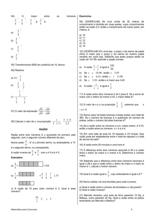 04)                        O            maior                    entre            os      números   Exercícios
           2                   2            2                3
      3          3                     2             2
               ,                   ,            e                é:                                 09) (CESPE/UnB) Se uma corda de 30 metros de
      4          4                     5             5                                              comprimento é dividida em duas partes, cujos comprimentos
                                                                                                    estão na razão 2:3, então o comprimento da menor parte, em
           3
                       2                                                                            metros, é:
a)
           4                                                                                        a)   10
       3
                   2                                                                                b)   11
b)                                                                                                  c)   12
       4                                                                                            d)   13
           2
                       2                                                                            e)   14
c)
           5                                                                                        10) (CESPE/UnB) Em uma loja, o preço x da resma de papel
       2
               3                                                                                    ofício é maior que o preço y da resma do mesmo papel
d)                                                                                                  vendido em outra loja. Sabendo que estes preços estão na
       5                                                                                            razão de 101:99, assinale a opção correta:

05) Transformando 6000 em potência de 10, temos:                                                             x y               100
                                                                                                    a)    A razão    é igual a
06) Resolva:                                                                                                 x y                99
                                                                                                    b) Se x y 10, 00 , então x 5,05
                   1                                                                                c) Se x y 0,10 , então x y 11, 00
a) 0 ,1
                   3                                                                                d) Se y 3, 30 , então x é maior que 3,40
           2   1                                                                                                        x                   1
b)           .                                                                                      e)    A razão               é igual a
           3   2                                                                                                    x       y               2
                           1
               1
               2                                                                                    11) A razão entre dois números é de 3 para 8. Se a soma do
c)                                                                                                  maior com o dobro do menor é 42, o maior deles é?
       1                       1
       3                       2                                                                                                                x   y
                                                                                                    12) O valor de x e y na proporção                 , sabendo que         x
                                                                                                                                                3   2
                                                     81               49                            –y=5
07) O valor da expressão
                                                     81               49
                                                                                                    13) Numa caixa há bolas brancas e bolas pretas num total de
                                                                                                    360. Se o número de brancas é o quádruplo do número de
                                                                                 x      3 1/ 4      pretas, então o número de bolas brancas é?
08) Calcule o valor de x, na proporção
                                                                               2 1/ 3    2 ,5
                                                                                                    14) Se a razão entre os números a e b, nesta ordem, é 0,75,
                                                     RAZÃO                                          então a razão entre os números a + b e b é:

Razão entre dois números é o quociente do primeiro pelo                                             15) Em uma sala de aula há 19 rapazes e 23 moças. Que
segundo, com o segundo número diferente de zero.                                                    razão pode ser estabelecida entre o total de rapazes e o total
                                                                                                    de alunos da sala?
                                   a
Numa razão                           , “a” é o primeiro termo, ou antecedente, e “b”
                                   b                                                                16) A razão entre 20 minutos e uma hora é:
é o segundo termo, ou conseqüente.
                                           a  b                                                     17) A diferença entre dois números racionais é 30 e a razão
A razão inversa de                           é , com a ≠ 0 e b ≠ 0.                                 entre o dobro do maior e o menor é 6. Determine o número
                                           b  a                                                     maior.
Exemplos:
                                                                                                    18) Sabendo que a diferença entre dois números racionais é
  4                                                                                                 igual a 28 e que a razão entre o dobro do maior e o triplo do
a) =                                                             = 0,8                              menor é 1, calcule o menor número.
  5
                                                                                                                                       3
      7                                                  4        3        7                        19) Qual é a razão igual a           , cujo antecedente é igual a 6 ?
b)      =                                            =                         1,75                                                    7
      4                                                  4        4        4
                                                                                                    20) Numa cidade, há uma bicicleta para cada 4 jovens.

                                                                                                    a) Qual a razão entre o número de bicicletas e o de jovens?
c) A razão de 10 para certo número é 2. Qual é esse
                                                                                                    b) Qual a razão inversa?
número?
                                                                                                    21) Marcelo levantou uma bola de ferro pesando 15 Kg, e
                                                10                                                  Mateus, outra pesando 20 Kg. Qual a razão entre os pesos
                                                         2            x    5
                                                 x                                                  levantados por Marcelo e Mateus?


Matemática para Concursos                                                                                                                                     5
 