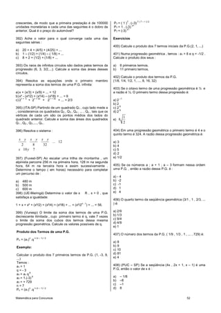 7     7 ( 7 – 1 )/ 2
crescentes, de modo que a primeira prestação é de 100000                    P7 = ( 1 ) . (–3)
                                                                                          21
unidades monetárias e cada uma das seguintes é o dobro da                   P7 = 1 . (-3)
                                                                                      21
anterior. Qual é o preço do automóvel?                                      P7 = (-3)

392) Ache o valor para o qual converge cada uma das                         Exercícios
seguintes séries :
                                                                            400) Calcule o produto dos 7 termos iniciais da P.G.(2, 1, ...)
a)       20 + 4 + (4/5) + (4/25) + ...
b)       1 – (1/2) + (1/4) – ( 1/8) + ...                                   401) Numa progressão geométrica , temos : a1 = 8 e q = -1/2 .
c)       8 + 2 + (1/2) + (1/8) + ...                                        Calcule o produto dos seus :

393) Os raios de infinitos círculos são dados pelos termos da               a)   8 primeiros termos.
progressão (6, 3, 3/2,...). Calcule a soma das áreas desses                 b)   11 primeiro termos.
círculos.
                                                                            402) Calcule o produto dos termos da P.G.
394) Resolva as equações onde o primeiro membro                             (1/8, 1/4, 1/2, 1, ..., 8, 16, 32)
representa a soma dos termos de uma P.G. infinita:
                                                                            403) Se o oitavo termo de uma progressão geométrica é ½ e
a) x + (x/3) + (x/9) + ... = 12                                             a razão é ½. O primeiro termo dessa progressão é:
b) x² - (x²/2) + (x²/4) – (x²/8) + ... = 6
     1+ x      1 + 2x      1 + 3x                                                –1
c) 2       + 2        + 2         + ... = 2/3                               a) 2
                                                                            b) 2
                                                                                 6
395) (ITA-SP) Partindo de um quadrado Q1 , cujo lado mede a                 c) 2
                                                                                 8
, consideramos os quadrados Q2 , Q3 , Q4 , ... , Qn , tais que os           d) 2
vértices de cada um são os pontos médios dos lados do
                                                                                      1
quadrado anterior. Calcule a soma das áreas dos quadrados                   e) 8
Q1 , Q2 , Q3 ,..., Qn .                                                               2

396) Resolva o sistema :                                                    404) Em uma progressão geométrica o primeiro termo é 4 e o
                                                                            quinto termo é 324. A razão dessa progressão geométrica é:
     x    y    x    y      x y
                                   ... 12                                   a) 3
   2     8                  32                                              b) 4
  x 10 y 7                                                                  c) 5
                                                                            d) 2
397) (Fuvest-SP) Ao escalar uma trilha de montanha , um                     e) 1/2
alpinista percorre 256 m na primeira hora, 128 m na segunda
hora, 64 m na terceira hora e assim sucessivamente .                        405) Se os números a ; a + 1 ; a – 3 formam nessa ordem
Determine o tempo ( em horas) necessário para completar                     uma P.G. , então a razão dessa P.G. é :
um percurso de :
                                                                            a) - 4
a) 480 m                                                                    b) -2
b) 500 m                                                                    c) -1
c) 600 m                                                                    d) 1
398) (UE-Maringá) Determine o valor de x                R , x > 0 , que     e) 4
satisfaça a igualdade:
                                                                            406) O quarto termo da seqüência geométrica (3/1 , 1 , 2/3, ...
1 + x + x² + (x²/2) + (x²/4) + (x²/8) + ... + (x²/2
                                                      n-1
                                                            ) + ... = 56.   ) é:

399) (Vunesp) O limite da soma dos termos de uma P.G.                       a) 2/9
decrescente ilimitada , cujo primeiro termo é q, vale 7 vezes               b) 1/3
o limite da soma dos cubos dos termos dessa mesma                           c) 9/4
progressão geométrica. Calcule os valores possíveis de q.                   d) 4/9
                                                                            e) 1
Produto dos Termos de uma P.G.
                                                                            407) O número dos termos da P.G. ( 1/9 , 1/3 , 1 , ... , 729) é:
              n    n (n – 1) / 2
Pn = (a1) .q
                                                                            a) 8
Exemplo:                                                                    b) 9
                                                                            c) 10
Calcular o produto dos 7 primeiros termos da P.G. (1, -3, 9,                d) 81
...)                                                                        e) 4
Temos :
a1 = 1                                                                      408) (PUC – SP) Se a seqüência (4x , 2x + 1, x – 1) é uma
q=-3                                                                        P.G, então o valor de x é :
          6
a7 = a1 q
a7 = 1.(-3)
            6                                                               a)   – 1/8
a7 = + 729                                                                  b)   –8
n=7                                                                         c)   –1
          n
Pn = (a1) .q
              n (n – 1) / 2                                                 d)   8


Matemática para Concursos                                                                                                       52
 