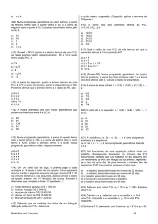 e)   n.d.a                                                      a razão dessa progressão. (Sugestão: aplicar o teorema de
                                                                Pitágoras.)
409) Numa progressão geométrica de cinco termos, a soma
do terceiro termo com o quinto termo é 60, e a soma do          416) A soma dos          seis   primeiros   termos      da   P.G.
segundo com o quarto é 30. O produto do primeiro termo pelo     (1/3,1/6,1/12,...) é
razão é:
                                                                a)   12/33
a)   15                                                         b)   15/32
b)   10                                                         c)   21/33
c)   3                                                          d)   21/32
d)   2                                                          e)   2/3
e)   n.r.a.
                                                                417) Qual a razão de uma P.G. de três termos em que a
410) (Fuvest - SP) O quinto e o sétimo termos de uma P.G.       soma dos termos é 14 e o produto 64?
de razão positivo valem respectivamente 10 e 16.O sexto
termo dessa P.G. é:                                             a) q = 4
                                                                b) q = 2
a) 13                                                           c) q = 2 ou q = 1/2
b) 10 6                                                         d) q = 4 ou q = 1
                                                                e) n.r.a.
c) 4
d) 4 10                                                         418) (Fuvest-SP) Numa progressão geométrica de quatro
e) 10                                                           termos positivos, a soma dos dois primeiros vale 1 e a soma
                                                                dos dois últimos vale 9. Calcule a razão da progressão.
411) A soma do segundo, quarto e sétimo termos de uma
P.G. é 370; a somo do terceiro, quinto e oitavo termos é 740.   419) A soma da série infinita 1 + (1/5) + (1/25) + (1/125) + ...
Podemos afirmar que o primeiro termo e o razão da PG. são:      é:

a)3 e 2                                                         a)   6/5
b) 4 e 2                                                        b)   7/5
c) 5 e 2                                                        c)   5/4
d)6 e 1,5                                                       d)   2
e) n.r.a.                                                       e)   7/4

412) A média aritmética dos seis meios geométricos que          420) O valor de x na equação x + (x/2) + (x/4) + (x/8) + ... =
podem ser inseridos entre 4 e 512 é :                           40 é :

a)   48                                                         a) -10
b)   84                                                         b) 10
c)   128                                                        c) -20
d)   64                                                         d) 20
e)   96                                                         e) 25


413) Numa progressão geométrica, a soma do quarto termo         421) A seqüência (a, 2b - a, 3b, ... ) é uma progressão
com o sexto termo é 160, e a soma do sétimo com o nono          aritmética e a seqüência
termo é 1280. Então o primeiro termo e a razão dessa            (a, b, 3a + b - 1, ...) é uma progressão geométrica. Calcule
progressão geométrica valem, respectivamente:                   aeb

a)4 e 2                                                         422) Um funcionário de uma repartição pública inicia um
b) 2 e 4                                                        trabalho. Conseguindo despachar no primeiro dia 210
c) 4 e 4                                                        documentos, percebe que seu trabalho no dia seguinte tem
d) 2 e 2                                                        um rendimento de 90% em relação ao dia anterior, repetindo-
e) n.r.a.                                                       se o fato dia após dia. Se para terminar o trabalho tem de
                                                                despachar 2100 documentos, pode-se concluir que:
414) Em um certo tipo de jogo, o prêmio pago a cada
acertador é 18 vezes o valor de sua aposta. Certo apostador     a) o trabalho estará terminado em menos de 20 de dias.
resolve manter o seguinte esquema de jogo: aposta Cr$ 1, 00     b) o trabalho estará terminado em menos de 26 dias.
na primeira tentativa e, nas seguintes, aposta sempre o dobro   c) o trabalho estará terminado em 58 dias.
da aposta anterior. Na 11º tentativa ele acerta. Assinale a     d) o funcionário nunca terminará o trabalho.
alternativa que completa a frase: “O apostador...”:             e) o trabalho estará terminado em 60 dias.

a)   nessa tentativa apostou Cr$ 1 .000,00.                     423) Sabe-se que numa P.G. a3 = 16 e a6 = 1024. Escreva
b)   investiu no jogo Cr$ 2.048,00.                             essa P.G.
c)   recebeu de prêmio Cr$ 18.430,00.
d)   obteve um lucro de Cr$ 16.385,00.                          424) Calcule x e y, sabendo que a sucessão x, y, 9 é
e)   teve um prejuízo de Cr$ 1 .024,00.                         uma P.A. crescente e a sucessão x, y, 12 é uma P.G.
                                                                crescente.
415) Sabendo que as medidas dos lados de um triângulo
retângulo estão em P.G., determine                              425) Numa P.G. crescente, com 5 termos, a5 = 810 e a3 = 90.

Matemática para Concursos                                                                                          53
 
