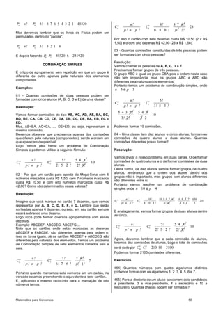 Pn       n!   P8   8!   8 7 6 5 4 3 2 1 40320                            n!                      8!          8 7 6!
                                                             Cnp                      C86                                    28
                                                                      p! n p !                6! 8 6 !        6! 2!
Mas devemos lembrar que os livros de Física podem ser
permutados dentro do “pacote”.
                                                             Por isso o cartão com sete dezenas custa R$ 10,50 (7 x R$
                                                             1,50) e o com oito dezenas R$ 42,00 (28 x R$ 1,50).
Pn       n!   P3   3!   3 21 6
                                                             03 - Quantas comissões constituídas de três pessoas podem
E depois fazendo P8 P3        40320 6    241920              ser formadas com cinco pessoas?

                                                             Resolução:
                     COMBINAÇÃO SIMPLES                      Vamos chamar as pessoas de A, B, C, D e E.
                                                             Precisamos formar grupos de três pessoas.
É o tipo de agrupamento sem repetição em que um grupo é      O grupo ABC é igual ao grupo CBA pois a ordem neste caso
diferente de outro apenas pela natureza dos elementos        não tem importância, mas os grupos ABC e ABD são
componentes.                                                 diferentes pela natureza dos elementos.
                                                             Portanto temos um problema de combinação simples, onde
Exemplos:
                                                             n      5ep    3
01 - Quantas comissões de duas pessoas podem ser
formadas com cinco alunos (A, B, C, D e E) de uma classe?                n!                     5!
                                                             Cnp                      C53
Resolução:                                                            p! n p !               3! 5 3 !
                                                                   5 4 3 2!    5 4 3
Vamos formar comissões do tipo AB, AC, AD, AE, BA, BC,                                       10
BD, BE, CA, CB, CD, CE, DA, DB, DC, DE, EA, EB, EC e                 3! 2 !     3 2
ED.
Mas, AB=BA, AC=CA, ..., DE=ED, ou seja, representam a        Podemos formar 10 comissões.
mesma comissão.
Devemos observar que precisamos apenas das comissões         04 - Uma classe tem dez alunos e cinco alunas, formam-se
que diferem pela natureza (componentes), sendo a ordem em    comissões de quatro alunos e duas alunas. Quantas
que aparecem desprezível.                                    comissões diferentes posso formar?
Logo, temos pela frente um problema de Combinação
Simples e podemos utilizar a seguinte fórmula:               Resolução:

                                                             Vamos dividir o nosso problema em duas partes. O de formar
     p       n!          2       5!       5 4 3!             comissões de quatro alunos e o de formar comissões de duas
C   n                   C5                              10
          p! n p !            2! 5 2 !     2 ! 3!            alunas.
                                                             Desta forma, de dez alunos vamos formar grupos de quatro
                                                             alunos, lembrando que a ordem dos alunos dentro dos
02 - Por que um cartão para aposta da Mega-Sena com 6
                                                             grupos não é importante, mas grupos com alunos diferentes
números marcados custa R$ 1,50, com 7 números marcados
                                                             são diferentes entre si.
custa R$ 10,50 e com oito números marcados custa R$
                                                             Portanto vamos resolver um problema de combinação
42,00? Como são determinados esses valores?
                                                             simples onde n 10 e p 4
Resolução:
                                                                       n!                10 !     10 9 8 7 6 !    10 9 8 7      630
Imagine que você marque no cartão 7 dezenas, que vamos       Cnp                 4
                                                                               C10                                                    210
                                                                    p! n p !         4 ! 10 4 !      4! 6!          4 3 2        3
representar por A, B, C, D, E, F, e G. Lembre que serão
sorteadas apenas 6 dezenas, ou seja, em seu cartão sempre
                                                             E analogamente, vamos formar grupos de duas alunas dentre
estará sobrando uma dezena.
                                                             as cinco.
Logo você pode formar diversos agrupamentos com essas
dezenas.
Exemplo: ABCDEF, ABCDEG, ABCEFG....                                      n!                      5!              5 4 3!
                                                              Cnp                      C52                                   10
Note que os cartões onde estão marcadas as dezenas                    p! n p !                2! 5 2 !            2 ! 3!
ABCDEF e FABCDE, são diferentes apenas pela ordem e,
isso os torna iguais. Já os cartões ABCDEF e ABCDEG são
diferentes pela natureza dos elementos. Temos um problema    Agora, devemos lembrar que a cada comissão de alunos,
de Combinação Simples de sete elementos tomados seis a       teremos dez comissões de alunas. Logo o total de comissões
                                                                             4  2
seis.                                                        será dado por C10 C5 210 10 2100
                                                             Podemos formar 2100 comissões diferentes.
             n!                  7!       7 6!
Cnp                     C76                         7        Exercícios
          p! n p !            6! 7 6 !    6! 1!
                                                             464) Quantos números com quatro algarismos distintos
Portanto quando marcamos sete números em um cartão, na       podemos formar com os algarismos 1, 2, 3, 4, 5, 6 e 7.
verdade estamos preenchendo o equivalente a sete cartões.
E, aplicando o mesmo raciocínio para a marcação de oito      465) Para a diretoria de um clube concorrem dois candidatos
números temos:                                               a presidente, 3 a vice-presidente, 4 a secretário e 10 a
                                                             tesoureiro. Quantas chapas podem ser formadas?


Matemática para Concursos                                                                                                  58
 