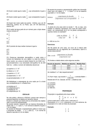 2                                Na escala de aumento a representação gráfica tem dimensão
22) Qual a razão igual a razão      , cujo antecedente é igual a   maior que a do objeto, 2 : 1 ( 2 para 1) 2 cm do desenho
                                  5                                equivalem a 1 cm do objeto.
8?
                                  1                                                comprimento do desenho                  1
23) Qual a razão igual a razão      , cujo conseqüente é igual a   ESCALA                                                      1: n
                                  4                                             comprimento real correspondente            n
12?

24) Quem tem maior razão de acertos : Antônio, que, em 40
                                                                   Exemplo:
exercícios, acertou 32, ou Paulo, que, em 36 exercícios,
acertou 28?
                                                                   A planta de uma casa está na escala 1 : 50, ou seja, uma
                                                                   medida no desenho representa uma outra 50 vezes maior.
25) A razão da terça parte de um número para o triplo desse
                                                                   Assim, um comprimento de 8 cm na planta corresponde a
mesmo número é?
                                                                   quantos metros na realidade?
   1
a)
   9                                                                              comp. na planta         1       8   1
   1                                                                                comp. real           50       x   50
b)
   3
c) 3                                                               x = 400 cm ou 4 m
d) 9
                                                                   Exercícios
26) O produto de duas razões inversas é igual a:
                                                                   29) Na planta de uma casa, um muro de 2 metros está
a) 0                                                               representado por um segmento de 4 centímetros. Qual é a
b) 1                                                               escala dessa planta?
c) 2
d) 3                                                                              comprimento no desenho
                                                                   Obs: escala
27) Chama-se densidade demográfica a razão entre o                                   comprimento real
número de habitantes de uma região e a área da mesma.
Assim sendo, se a área do distrito federal for de 5.800 Km 2       30) Analise a tabela abaixo sobre algumas escalas.
aproximadamente e sua densidade demográfica for de 203
                                                                   Escala do desenho      Medida do desenho            Medida Real
hab/ Km 2 , então o numero de habitantes deverá ser:                     1:250                  10cm                       X
                                                                         1:400                  25cm                       Y
                         6
a) superior a 1,5 10                                                     1:600                  25cm                     150m
b) inferior a 1,1 10 6
                         6
                                                                   As medidas X e Y são respectivamente?
c) superior a 1,3 10
d) exatamente 1,3 106                                                                                   1
                              6
                                                                   31) Num mapa, cuja escala é                , a estrada Belém –
e) aproximadamente 1, 2 10                                                                          3.000.000
                                                                   Brasília tem 67 cm. Calcular, em Km , a distância real.
28) Multipliquei o antecedente de uma razão por 5 e dividi
seu conseqüente por 2. a Razão ficou:                              a) 1.010 Km.
                                                                   b) 2.010 Km.
a) dividida por 2                                                  c) 510 Km.
b) multiplicada por 5                                              d) 1000 Km.
c) dividida por 10
d) multiplicada por 10                                                                    PROPORÇÃO

                             ESCALAS                               Proporção é a igualdade entre duas razões.
                                                                                     a    c
Na vida prática, utiliza-se a ESCALA, porque nem sempre é                                     (b    0         e   d   0)
possível desenhar os objetos em tamanho natural.                                     b    d
Escala é a relação que existe entre as dimensões dos objetos       (Lê-se a está para b, assim como c está para d )
reais e as de sua representação.                                   Escrevendo a, b, c e d, chamamos a e d de extremos da
Na escala natural o desenho tem as mesmas dimensões do             proporção e b e c são os meios da proporção.
objeto real, 1: 1 ( 1 para 1), 1 cm normal do desenho é igual a
1 cm do objeto.                                                    Exemplo:
Na escala de Redução a representação gráfica é menor que                                       1     2
a dimensão do objeto, 1: 2 ( 1 para 2), 1 cm normal do
                                                                                               2     4
desenho equivale a 2 cm do objeto.




Matemática para Concursos                                                                                                  6
 