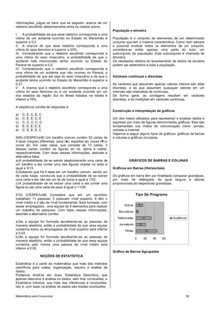 informações, julgue os itens que se seguem, acerca de um
relatório escolhido aleatoriamente entre os citados acima.
                                                                  População e amostra
I. A probabilidade de que esse relatório corresponda a uma
vítima de um acidente ocorrido no Estado do Maranhão é            População é o conjunto de elementos de um determinado
superior a 0,2.                                                   conjunto que tem a mesma característica. Como nem sempre
II. A chance de que esse relatório corresponda a uma              é possível analisar todos os elementos de um conjunto,
vítima do sexo feminino é superior a 23%.                         considera-se então apenas uma parte do todo, um
III. Considerando que o relatório escolhido corresponda a         subconjunto da população. Este subconjunto é chamado de
uma vítima do sexo masculino, a probabilidade de que o            Amostra.
acidente nele mencionado tenha ocorrido no Estado do              Os resultados obtidos do levantamento de dados da amostra
Paraná de superior a 0,5.                                         podem ser estendidos a toda a população.
IV. Considerando que o relatório escolhido corresponda a
uma vítima de um acidente que não ocorreu no Paraná, a
probabilidade de que ela seja do sexo masculino e de que o        Variáveis contínuas e discretas
acidente tenha ocorrido no Estado do Maranhão é superior a
0,27.                                                             As variáveis que assumem apenas valores inteiros são ditas
V. A chance que o relatório escolhido corresponda a uma           discretas, e as que assumem quaisquer valores em um
vítima do sexo feminino ou a um acidente ocorrido em um           intervalo são chamadas de contínuas.
dos estados da região Sul do Brasil listados na tabela é          De forma geral, as contagens resultam em variáveis
inferior a 70%.                                                   discretas, e as medições em variáveis contínuas.

A seqüência correta de respostas é:
                                                                  Construção e interpretação de gráficos
a)   C, E, C, E, C
b)   C, E, E, C, E                                                Um dos meios utilizados para representar e analisar dados é
c)   C, C, C, C, C                                                expresso por meio de figuras denominadas gráficos. Eles são
d)   E, E, E, E, E                                                fundamentais nos meios de comunicação como: jornais,
e)   C, E, E, E, C                                                revistas e Internet.
                                                                  Vejamos a seguir alguns tipos de gráficos: gráficos de barras
509) (CESPE/UnB) Um baralho comum contém 52 cartas de             e colunas e gráficos circulares.
4 tipos (naipes) diferentes: paus (♣), espadas (♠), copas (♥) e
ouros (♦). Em cada naipe, que consiste de 13 cartas, 3
dessas cartas contém as figuras do rei, dama e valete,
respectivamente. Com base nessas informações, assinale a
alternativa falsa.
a) A probabilidade de se extrair aleatoriamente uma carta de                 GRÁFICOS DE BARRAS E COLUNAS
um baralho e ela conter uma das figuras citadas no texto é
igual a 3/13.                                                     Gráficos em Barras (Horizontais)
b) Sabendo que há 4 ases em um baralho comum, sendo um
de cada naipe, conclui-se que a probabilidade de se extrair       Os gráficos em barra têm por finalidade comparar grandezas,
uma carta e ela não ser um ás de ouros é igual a 1/52.            por meio de retângulos de igual largura e alturas
c) A probabilidade de se extrair uma carta e ela conter uma       proporcionais às respectivas grandezas.
figura ou ser uma carta de paus é igual a 11/26.

510) (CESPE/UnB) Considere que em um escritório                                    Tipo De Programa
trabalham 11 pessoas: 3 possuem nível superior, 6 têm o
nível médio e 2 são de nível fundamental. Será formada, com
esses empregados, uma equipe de 4 elementos para realizar                Outros        15

um trabalho de pesquisa. Com base nessas informações,                 Educativos   6
assinale a alternativa correta.
                                                                     Telenovelas            33                  Audiência
a) Se a equipe for formada escolhendo-se as pessoas de
maneira aleatória, então a probabilidade de que essa equipe           Jornalismo        21

contenha todos os empregados de nível superior será inferior              Filmes                 45
a 0,03.
b) Se a equipe for formada escolhendo-se as pessoas de                             0         20       40   60
maneira aleatória, então a probabilidade de que essa equipe
contenha pelo menos uma pessoa de nível médio será
inferior a 0,55.
                                                                  Gráfico de Barras Agrupadas
                NOÇÕES DE ESTATÍSTICA

Estatística é a parte da matemática que trata dos métodos
científicos para coleta, organização, resumo e análise de
dados.
Podemos dividi-la em duas: Estatística Descritiva, que
apenas descreve e analisa os dados, sem tirar conclusões, e
Estatística Indutiva, que trata das inferências e conclusões,
isto é, com base na análise de dados são tiradas conclusões.

Matemática para Concursos                                                                                               62
 