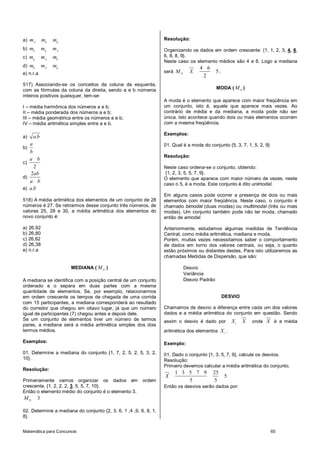 a) mA       mh   mg                                               Resolução:

b) mh       mg   mA                                               Organizando os dados em ordem crescente: {1, 1, 2, 3, 4, 6,
c) mg       mA   mh                                               6, 8, 8, 9}.
                                                                  Neste caso os elemento médios são 4 e 6. Logo a mediana
d) mh       mA   mg                                                                4 6
e) n.r.a                                                          será M D     X             5.
                                                                                    2
517) Associando-se os conceitos da coluna da esquerda,
com as fórmulas da coluna da direita, sendo a e b números                                    MODA ( M O )
inteiros positivos quaisquer, tem-se:
                                                                  A moda é o elemento que aparece com maior freqüência em
I – média harmônica dos números a e b;                            um conjunto, isto é, aquele que aparece mais vezes. Ao
II – média ponderada dos números a e b;                           contrário de média e da mediana, a moda pode não ser
III – média geométrica entre os números a e b;                    única. Isto acontece quando dois ou mais elementos ocorrem
IV – média aritmética simples entre a e b.                        com a mesma freqüência.

                                                                  Exemplos:
a)   a.b
   a                                                              01. Qual é a moda do conjunto {5, 3, 7, 1, 5, 2, 9}
b)
   b
                                                                  Resolução:
   a b
c)
     2                                                            Neste caso ordena-se o conjunto, obtendo:
   2ab                                                             {1, 2, 3, 5, 5, 7, 9}.
d)                                                                O elemento que aparece com maior número de vezes, neste
   a b
                                                                  caso o 5, é a moda. Este conjunto é dito unimodal.
e) a.b
                                                                  Em alguns casos pode ocorrer a presença de dois ou mais
518) A média aritmética dos elementos de um conjunto de 28        elementos com maior freqüência. Neste caso, o conjunto é
números é 27. Se retirarmos desse conjunto três números, de       chamado bimodal (duas modas) ou multimodal (três ou mais
valores 25, 28 e 30, a média aritmética dos elementos do          modas). Um conjunto também pode não ter moda, chamado
novo conjunto é:                                                  então de amodal.

a) 26,92                                                          Anteriormente, estudamos algumas medidas de Tendência
b) 26,80                                                          Central, como média aritmética, mediana e moda.
c) 26,62                                                          Porém, muitas vezes necessitamos saber o comportamento
d) 26,38                                                          de dados em torno dos valores centrais, ou seja, o quanto
e) n.r.a                                                          estão próximos ou distantes destes. Para isto utilizaremos as
                                                                  chamadas Medidas de Dispersão, que são:

                      MEDIANA ( M D )                                        Desvio
                                                                             Variância
A mediana se identifica com a posição central de um conjunto                 Desvio Padrão
ordenado e o separa em duas partes com a mesma
quantidade de elementos. Se, por exemplo, relacionarmos
em ordem crescente os tempos de chegada de uma corrida                                            DESVIO
com 15 participantes, a mediana corresponderá ao resultado
do corredor que chegou em oitavo lugar, já que um número          Chamamos de desvio a diferença entre cada um dos valores
igual de participantes (7) chegou antes e depois dele.            dados e a média aritmética do conjunto em questão. Sendo
Se um conjunto de elementos tiver um número de termos             assim o desvio é dado por           Xi   X   onde X é a média
pares, a mediana será a média aritmética simples dos dois
termos médios.                                                    aritmética dos elementos X i .

Exemplos:                                                         Exemplo:
01. Determine a mediana do conjunto {1, 7, 2, 5, 2, 5, 3, 2,      01. Dado o conjunto {1, 3, 5, 7, 9}, calcule os desvios.
10}.                                                              Resolução:
                                                                  Primeiro devemos calcular a média aritmética do conjunto.
Resolução:
                                                                       1 3 5 7 9         25
                                                                  X                               5
Primeiramente vamos organizar os dados em               ordem              5             5
crescente. {1, 2, 2, 2, 3, 5, 5, 7, 10}.                          Então os desvios serão dados por:
Então o elemento médio do conjunto é o elemento 3.
MD      3

02. Determine a mediana do conjunto {2, 3, 6, 1 ,4 ,9, 6, 8, 1,
8}.


Matemática para Concursos                                                                                               65
 