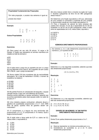 Propriedade Fundamental das Proporções
                                                              39) Uma mistura contém ferro e chumbo na razão de 3 para
                                                              7. Quantos quilogramas de ferro há em 960 quilogramas
 “Em toda proporção, o produto dos extremos é igual ao        dessa mistura ?

 produto dos meios”                                           40) Determine uma fração equivalente a 2/3 que, adicionada
                                                              de uma unidade no numerador e subtraída de uma unidade
                                                              no denominador resulte em uma fração equivalente a ¾ .
                                                              41) Para o transporte de valores de certa empresa são
Exemplo:                                                      usados dois veículos, A e B. Se a capacidade de A é de 2,4
                                                              toneladas e a de B é de 32 000 quilogramas, então a razão
                  2       x       12                          entre as capacidades de A e B, nessa ordem, equivale a:
                                       x   x     4
                  3       6        3                          a) 0,0075 %
                                                              b) 0,65 %
Outras Propriedades                                           c) 0,75 %
                                                              e) 6,5 %
                      a       c   a c      a c                f) 7,5 %
                      b       d   b d      b d
                                                                       NÚMEROS DIRETAMENTE PROPORCIONAIS
Exercícios
                                                               Os números a, b e c são diretamente proporcionais aos
32) Zeca possui em seu sítio 26 porcos, 10 vacas e 24          números x, y e t quando se tem:
frangos. A fração que representa os animais mamíferos em
relação ao total de animais é:                                                       a     b     c   a b c
                                                                                     x     y     t   x y t
a)3/5
b)1/4
c)2/3
d)5/3
                                                              Exemplo:
e)2/5
                                                              Determine x e y nas seguintes sucessões, sabendo que elas
33) A razão entre o preço de um aparelho de som e o preço
                                                              são diretamente proporcionais:
de uma televisão é de 2 para 9. Se o aparelho de som custou
R$ 5.796,00 , qual o preço da televisão ?
                                                                                     ( 2, 3, x ) e ( 6, y, 15 )
34) Numa cidade 3/16 dos moradores são de nacionalidade
                                                              Resolução:
estrangeira. Se o total de habitantes é 30.000, o número de
brasileiros na cidade é:
                                                              2    3     x
a) 23.865.                                                    6    y    15
b) 24.375.
c) 25.435.                                                    2    3
                                                                           y     9
d) 25.985.                                                    6    y
e) 26.125.
                                                              2     x
                                                                             x   5
35) Na partida final de um campeonato de basquete, a equipe   6    15
campeã venceu o jogo com uma diferença de 8 pontos.
Quantos pontos assinalou a equipe vencedora, sabendo que      Exercícios
os pontos assinalados pelas duas equipes estão na razão de
23 para 21 ?                                                  42) Determine x e y nas seguintes sucessões, sabendo que
                                                              elas são diretamente proporcionais:
36) Uma indústria prepara combustível, utilizando álcool e
gasolina em quantidades proporcionais a 3 e 7. Com 3600       a)   ( 6, x, 9 ) e ( 18, 12, y )
litros de álcool, quantos litros de gasolina devem ser        b)   ( x, y, 4 ) e ( 12, 10, 8 )
misturados?

37) O comprimento e a largura de uma lanchonete são                     DIVISÃO DE UM NÚMERO “N” EM PARTES
proporcionais a 4 e 3. O comprimento é 10 metros. Qual a                    DIRETAMENTE PROPORCIONAIS
largura da lanchonete?
                                                              Exemplo:
38) A razão entre a terça parte de 0,27 e o dobro de 0,2,
nessa ordem, é equivalente a:                                 Divida 70 em partes diretamente proporcionais a 3 e 7.

a)   2,25%                                                    Resolução:
b)   4,75%
c)   22,5%                                                    a)   Deve-se representar os números procurados por x e y.
d)   27,5%                                                    b)   Considera-se as sucessões (x, y) e (3, 7) como
e)   47,5%                                                         diretamente proporcionais

Matemática para Concursos                                                                                         7
 