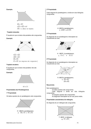 Exemplo:                                                  2ª Propriedade

                                                          Cada diagonal do paralelogramo o divide em dois triângulos
                                                          congruentes.




                                                                           H: ABCD é paralelogramo.
                                                                             T:
Trapézio isósceles
                                                          3ª Propriedade
É aquele em que os lados não-paralelos são congruentes.
                                                          As diagonais de um paralelogramo interceptam-se
Exemplo:                                                  mutuamente ao meio.




                                                                           H: ABCD é paralelogramo
                                                                            T:

                                                          4ª Propriedade

                                                          As diagonais de um paralelogramo interceptam-se
                                                          mutuamente ao meio.
Trapézio escaleno

É aquele em que os lados não-paralelos não são
congruentes.

Exemplo:


                                                                           H: ABCD é paralelogramo.
                                                                                  T:


                                                          Resumindo:

                                                          Num paralelogramo:
Propriedades dos Paralelogramos                                   Os lados opostos são congruentes;
                                                                  Cada diagonal o divide em dois triângulos
1ª Propriedade                                            congruentes;
                                                                  Os ângulos opostos são congruentes;
Os lados opostos de um paralelogramo são congruentes.             As diagonais interceptam-se em seu ponto médio.

                                                          Propriedade característica do retângulo.

                                                          As diagonais de um retângulo são congruentes.




                 H: ABCD é paralelogramo.
                  T:

                                                                             T: ABCD é retângulo.
                                                                                  H:         .

Matemática para Concursos                                                                                 73
 