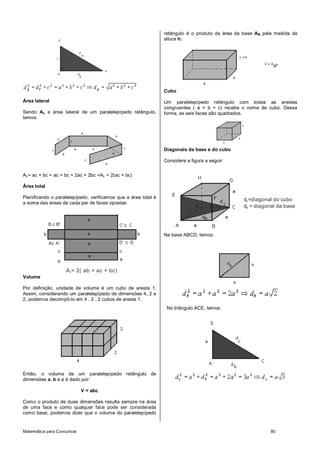 retângulo é o produto da área da base AB pela medida da
                                                                altura h:




                                                                Cubo

Área lateral                                                    Um paralelepípedo retângulo com todas as arestas
                                                                congruentes ( a = b = c) recebe o nome de cubo. Dessa
Sendo AL a área lateral de um paralelepípedo retângulo,         forma, as seis faces são quadrados.
temos:




                                                                Diagonais da base e do cubo

                                                                Considere a figura a seguir:


AL= ac + bc + ac + bc = 2ac + 2bc =AL = 2(ac + bc)

Área total

Planificando o paralelepípedo, verificamos que a área total é                                   dc =diagonal do cubo
a soma das áreas de cada par de faces opostas:
                                                                                                db = diagonal da base




                                                                Na base ABCD, temos:




                    A T= 2( ab + ac + bc)
Volume

Por definição, unidade de volume é um cubo de aresta 1.
Assim, considerando um paralelepípedo de dimensões 4, 2 e
2, podemos decompô-lo em 4 . 2 . 2 cubos de aresta 1.
                                                                 No triângulo ACE, temos:




Então, o volume de um paralelepípedo retângulo de
dimensões a, b e c é dado por:

                            V = abc

Como o produto de duas dimensões resulta sempre na área
de uma face e como qualquer face pode ser considerada
como base, podemos dizer que o volume do paralelepípedo


Matemática para Concursos                                                                                   80
 