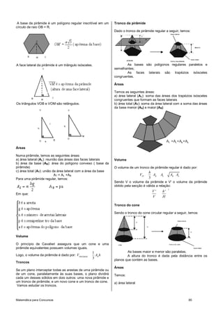 A base da pirâmide é um polígono regular inscritível em um    Tronco da pirâmide
círculo de raio OB = R.
                                                               Dado o tronco de pirâmide regular a seguir, temos:




A face lateral da pirâmide é um triângulo isósceles.                   As bases são polígonos regulares paralelos e
                                                               semelhantes;
                                                                       As faces laterais são trapézios isósceles
                                                               congruentes.

                                                               Áreas

                                                               Temos as seguintes áreas:
                                                               a) área lateral (AL): soma das áreas dos trapézios isósceles
                                                               congruentes que formam as faces laterais
Os triângulos VOB e VOM são retângulos.                        b) área total (AT): soma da área lateral com a soma das áreas
                                                               da base menor (Ab) e maior (AB)




                                                                                                    AT =AL +AB +Ab
Áreas

Numa pirâmide, temos as seguintes áreas:
a) área lateral (AL): reunião das áreas das faces laterais     Volume
b) área da base (AB): área do polígono convexo ( base da
pirâmide)                                                      O volume de um tronco de pirâmide regular é dado por:
c) área total (AT): união da área lateral com a área da base                           h
                           AT = AL +AB                                           VTP     AB   Ab         AB Ab
Para uma pirâmide regular, temos:                                                      3
                                                               Sendo V o volume da pirâmide e V' o volume da pirâmide
                                                               obtido pela secção é válida a relação:
                                                                                                     3
                                                                                        V'     h'
Em que:
                                                                                        V      H

                                                               Tronco do cone

                                                               Sendo o tronco do cone circular regular a seguir, temos:




Volume

O princípio de Cavalieri assegura que um cone e uma
pirâmide equivalentes possuem volumes iguais.
                                                   1                   As bases maior e menor são paralelas;
Logo, o volume da pirâmide é dado por: VPIRÂMIDE     AB h              A altura do tronco é dada pela distância entre os
                                                   3           planos que contém as bases.
Troncos
                                                               Áreas
Se um plano interceptar todas as arestas de uma pirâmide ou
de um cone, paralelamente às suas bases, o plano dividirá      Temos:
cada um desses sólidos em dois outros: uma nova pirâmide e
um tronco de pirâmide; e um novo cone e um tronco de cone.     a) área lateral
 Vamos estudar os troncos.



Matemática para Concursos                                                                                            85
 