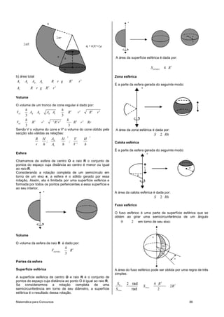 A área da superfície esférica é dada por:

                                                                                                        S ESFERA    4 R2

b) área total                                                               Zona esférica
AT    AL   AB       Ab         R r g              R2     r2
                                                                            É a parte da esfera gerada do seguinte modo:
AT         R r g          R2    r2

Volume

O volume de um tronco de cone regular é dado por:
      h                      h
VTC     AB Ab    AB Ab          R2   r2                           R2   r2
      3                      3
      h                        h
VTC      R2   r2    2
                      R2 r 2       R2 r 2                         Rr
      3                         3
Sendo V o volume do cone e V' o volume do cone obtido pela                  A área da zona esférica é dada por:
secção são válidas as relações:                                                                           S        2 Rh
                                              2                    3
                R        H   AB          H          V         H
                           ;                      ;                         Calota esférica
                r        h   Ab          h          V'        h
                                                                            É a parte da esfera gerada do seguinte modo:
Esfera

Chamamos de esfera de centro O e raio R o conjunto de
pontos do espaço cuja distância ao centro é menor ou igual
ao raio R.
Considerando a rotação completa de um semicírculo em
torno de um eixo e, a esfera é o sólido gerado por essa
rotação. Assim, ela é limitada por uma superfície esférica e
formada por todos os pontos pertencentes a essa superfície e
ao seu interior.
                                                                            A área da calota esférica é dada por:
                                                                                                          S        2 Rh

                                                                            Fuso esférico

                                                                            O fuso esférico é uma parte da superfície esférica que se
                                                                            obtém ao girar uma semicircunferência de um ângulo
                                                                                0     2 em torno de seu eixo:


Volume

O volume da esfera de raio R é dado por:
                                             4
                               VESFERA         R3
                                             3

Partes da esfera

Superfície esférica                                                         A área do fuso esférico pode ser obtida por uma regra de três
                                                                            simples:
A superfície esférica de centro O e raio R é o conjunto de
pontos do espaço cuja distância ao ponto O é igual ao raio R.
Se considerarmos a rotação completa de uma                                   SE     2 rad                 4 R2
                                                                                               S Fuso                     2R 2
semicircunferência em torno de seu diâmetro, a superfície                   SFuso     rad                   2
esférica é o resultado dessa rotação.

Matemática para Concursos                                                                                                        86
 