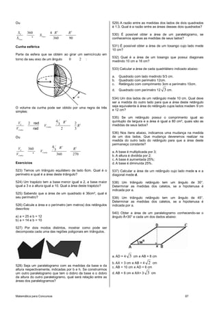 Ou                                                             529) A razão entre as medidas dos lados de dois quadrados
                                                               é 1:3. Qual é a razão entre as áreas desses dois quadrados?
 SE      360              4 R2                     R2          530) É possível obter a área de um paralelogramo, se
                 S Fuso
SFuso      °               360                     90          conhecemos apenas as medidas de seus lados?

Cunha esférica                                                 531) É possível obter a área de um losango cujo lado mede
                                                               10 cm?
Parte da esfera que se obtém ao girar um semicírculo em
                                                               532) Qual é a área de um losango que possui diagonais
torno de seu eixo de um ângulo  0      2 :
                                                               medindo 10 cm e 16 cm?

                                                               533) Calcular a área de cada quadrilátero indicado abaixo:

                                                               a.   Quadrado com lado medindo 5/3 cm.
                                                               b.   Quadrado com perímetro 12cm.
                                                               c.   Retângulo com comprimento 3cm e perímetro 10cm.
                                                               d.   Quadrado com perímetro 12    3 cm.
                                                               534) Um dos lados de um retângulo mede 10 cm. Qual deve
                                                               ser a medida do outro lado para que a área deste retângulo
                                                               seja equivalente à área do retângulo cujos lados medem 9 cm
O volume da cunha pode ser obtido por uma regra de três
                                                               e 12 cm?
simples:
                                                               535) Se um retângulo possui o comprimento igual ao
                                  4           R3               quíntuplo da largura e a área é igual a 80 cm², quais são as
 VE      2 rad                        3                 2 2
                     VCunha                               R    medidas de seus lados?
VCunha     rad                            2             3
                                                               536) Nos ítens abaixo, indicamos uma mudança na medida
Ou                                                             de um dos lados. Que mudança deveremos realizar na
                                                               medida do outro lado do retângulo para que a área deste
                                                               permaneça constante?
                              4        R3
 VE      360                      3                     R2
                 VCunha                                        a. A base é multiplicada por 3;
VCunha     °                          360               270    b. A altura é dividida por 2;
                                                               c. A base é aumentada 25%;
Exercícios                                                     d. A base é diminuída 25%.

523) Temos um triângulo equilátero de lado 6cm. Qual é o       537) Calcular a área de um retângulo cujo lado mede s e a
perímetro e qual é a área deste triângulo?                     diagonal mede d.

524) Um trapézio tem a base menor igual a 2, a base maior      538) Um triângulo retângulo tem um ângulo de 30°.
igual a 3 e a altura igual a 10. Qual a área deste trapézio?   Determinar as medidas dos catetos, se a hipotenusa é
                                                               indicada por a.
525) Sabendo que a área de um quadrado é 36cm², qual é
seu perímetro?                                                 539) Um triângulo retângulo tem um ângulo de 45°.
                                                               Determinar as medidas dos catetos, se a hipotenusa é
526) Calcule a área e o perímetro (em metros) dos retângulos   indicada por a.
descritos:
                                                               540) Obter a área de um paralelogramo conhecendo-se o
a) a = 25 e b = 12                                             ângulo Â=30° e cada um dos dados abaixo:
b) a = 14 e b = 10

527) Por dois modos distintos, mostrar como pode ser
decomposta cada uma das regiões poligonais em triângulos.




                                                               a. AD = 4   3   cm e AB = 8 cm

                                                               b. AX = 3 cm e AB = 4 2 cm
528) Seja um paralelogramo com as medidas da base e da         c. AB = 10 cm e AD = 6 cm
altura respectivamente, indicadas por b e h. Se construirmos
um outro paralelogramo que tem o dobro da base e o dobro       d. AB = 6 cm e AX= 3    3   cm
da altura do outro paralelogramo, qual será relação entre as
áreas dos paralelogramos?



Matemática para Concursos                                                                                       87
 