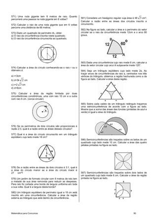 571) Uma roda gigante tem 8 metros de raio. Quanto
                                                                581) Considere um hexágono regular cuja área é 48 3 cm².
percorrerá uma pessoa na roda gigante em 6 voltas?
                                                                Calcular a razão entre as áreas dos círculos inscrito e
572) Calcular o raio de uma roda gigante que em 6 voltas        circunscrito.
percorre uma distância de 66 metros.
                                                                582) Na figura ao lado, calcular a área e o perímetro do setor
573) Dado um quadrado de perímetro 4L, obter:                   circular se o raio da circunferência mede 12cm e o arco 60
a) O raio da circunferência inscrita neste quadrado.            graus.
b) O raio da circunferência circunscrita ao quadrado.




                                                                583) Dada uma circunferência cujo raio mede 6 cm, calcular a
                                                                área do setor circular cujo arco A subjacente mede 120°.
574) Calcular a área do círculo conhecendo-se o raio r ou o
diâmetro d.                                                     584) Seja um triângulo eqüilátero cujo lado mede 2a. Ao
                                                                traçar arcos de circunferências de raio a, centrados nos três
a) r=3cm                                                        vértices do triângulo, obtemos a região hachurada como a da
b) d=3k    2 cm                                                 figura ao lado. Calcular a área desta região.

c) r=2 3 cm
d) d=9cm

575) Calcular a área da região limitada por duas
circunferências concêntricas, uma com raio 10 cm e a outra
com raio 6 cm. (coroa circular)

                                                                585) Sobre cada cateto de um triângulo retângulo traçamos
                                                                uma semicircunferência de acordo com a figura ao lado.
                                                                Mostre que a soma das áreas das lúnulas (pintadas de azul e
                                                                verde) é igual a área do triângulo.




576) Se os perímetros de dois círculos são proporcionais à
razão 2:3, qual é a razão entre as áreas desses círculos?

577) Qual é a área do círculo circunscrito em um triângulo
eqüilátero cujo lado mede 18 cm?
                                                                586) Semicircunferências são traçados sobre os lados de um
                                                                quadrado cujo lado mede 10 cm. Calcular a área das quatro
                                                                pétalas pintadas na figura ao lado.




578) Se a razão entre as áreas de dois círculos é 3:1, qual é
a área do círculo menor se a área do círculo maior é
27   cm²?                                                       587) Semicircunferências são traçados sobre dois lados de
                                                                um quadrado cujo lado mede 6 cm. Calcular a área da região
579) Um jardim de formato circular com 6 metros de raio tem     pintada na figura ao lado.
a metade de sua área removida para reduzir as despesas.
Para isto foi cortada uma borda de largura uniforme em toda
a sua volta. Qual é a largura desta borda?

580) Um triângulo equilátero de perímetro igual a 18 cm está
inscrito em uma circunferência. Calcular a área da região
externa ao triângulo que está dentro da circunferência.




Matemática para Concursos                                                                                        90
 