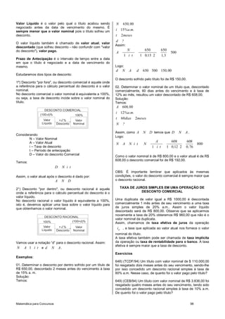 Valor Líquido é o valor pelo qual o título acabou sendo         N    650, 00
negociado antes da data de vencimento do mesmo. É
sempre menor que o valor nominal pois o título sofreu um        i 15%a.m.
desconto.                                                       t 2meses
                                                                d   ?
O valor líquido também é chamado de valor atual, valor
                                                                Assim:
descontado (que sofreu desconto - não confundir com "valor
do desconto"), valor pago.                                             N             650          650
                                                                A                                       500
                                                                     1 i t         1 0,15 2       1,3
Prazo de Antecipação é o intervalo de tempo entre a data
em que o título é negociado e a data de vencimento do
mesmo.                                                          Logo:
                                                                d    N   A     d    650 500 150, 00
Estudaremos dois tipos de desconto:
                                                                O desconto sofrido pelo título foi de R$ 150,00.
1º) Desconto "por fora", ou desconto comercial é aquele onde
a referência para o cálculo percentual do desconto é o valor    02. Determinar o valor nominal de um título que, descontado
nominal.                                                        comercialmente, 60 dias antes do vencimento e à taxa de
No desconto comercial o valor nominal é equivalente a 100%,     12% ao mês, resultou um valor descontado de R$ 608,00.
ou seja, a taxa de desconto incide sobre o valor nominal do     Solução:
título.                                                         Temos:
                                                                A 608, 00
                   DESCONTO COMERCIAL
                                                                i 12%a.m.
                (100-d)%         100%
                  Valor
                                                                t 60dias 2meses
                             +d %        Valor
                 Líquido    Desconto    Nominal                 N    ?

                                                                Assim, como A       N    D temos que D        N   A.
Considerando:
                                                                Logo:
        N – Valor Nominal
        A – Valor Atual                                                                     A         608         608
                                                                N    A   N i t       N                                      800
        i – Taxa de desconto                                                              1 i t     1 0,12 2      0, 76
        t – Período de antecipação
        D – Valor do desconto Comercial
                                                                Como o valor nominal é de R$ 800,00 e o valor atual é de R$
                                                                608,00 o desconto comercial foi de R$ 192,00.
Temos:
                            D   N i t
                                                                OBS: É importante lembrar que aplicados às mesmas
Assim, o valor atual após o desconto é dado por:                condições, o valor do desconto comercial é sempre maior que
                            A   N   D                           o desconto racional.

2°) Desconto "por dentro", ou desconto racional é aquele            TAXA DE JUROS SIMPLES EM UMA OPERAÇÃO DE
onde a referência para o cálculo percentual do desconto é o                    DESCONTO COMERCIAL
valor líquido.
No desconto racional o valor líquido é equivalente a 100%,      Uma duplicata de valor igual a R$ 1000,00 é descontada
isto é, devemos aplicar uma taxa sobre o valor líquido para     comercialmente 1 mês antes de seu vencimento a uma taxa
que obtenhamos o valor nominal.                                 de juros simples de 20% a.m.. Assim o valor líquido
                                                                descontado será de R$ 800,00. Observe que se aplicarmos
                                                                novamente a taxa de 20% obteremos R$ 960,00 que não é o
                  DESCONTO RACIONAL
                                                                valor nominal da duplicata.
                 100%           (100+d)%
                                                                Assim, chamamos de taxa efetiva de juros da operação
                  Valor      +d %        Valor
                 Líquido
                                                                 ief , a taxa que aplicada ao valor atual nos fornece o valor
                            Desconto    Nominal
                                                                nominal do título.
                                                                A taxa efetiva também pode ser chamada de taxa implícita
Vamos usar a notação “d” para o desconto racional. Assim:       da operação ou taxa de rentabilidade para o banco. A taxa
                                                                efetiva é sempre maior que a taxa de desconto.
N A 1 i t e d N A.
                                                                Exercícios
Exemplos:
                                                                648) (TCDF/94) Um título com valor nominal de $ 110.000,00
01. Determinar o desconto por dentro sofrido por um título de   foi resgatado dois meses antes do seu vencimento, sendo-lhe
R$ 650,00, descontado 2 meses antes do vencimento à taxa        por isso concedido um desconto racional simples à taxa de
de 15% a. m.                                                    60% a.m. Nesse caso, de quanto foi o valor pago pelo título?
Solução:
Temos:                                                          649) (CEB/94) Um título com valor nominal de R$ 3.836,00 foi
                                                                resgatado quatro meses antes do seu vencimento, tendo sido
                                                                concedido um desconto racional simples à taxa de 10% a.m.
                                                                De quanto foi o valor pago pelo título?


Matemática para Concursos                                                                                              98
 