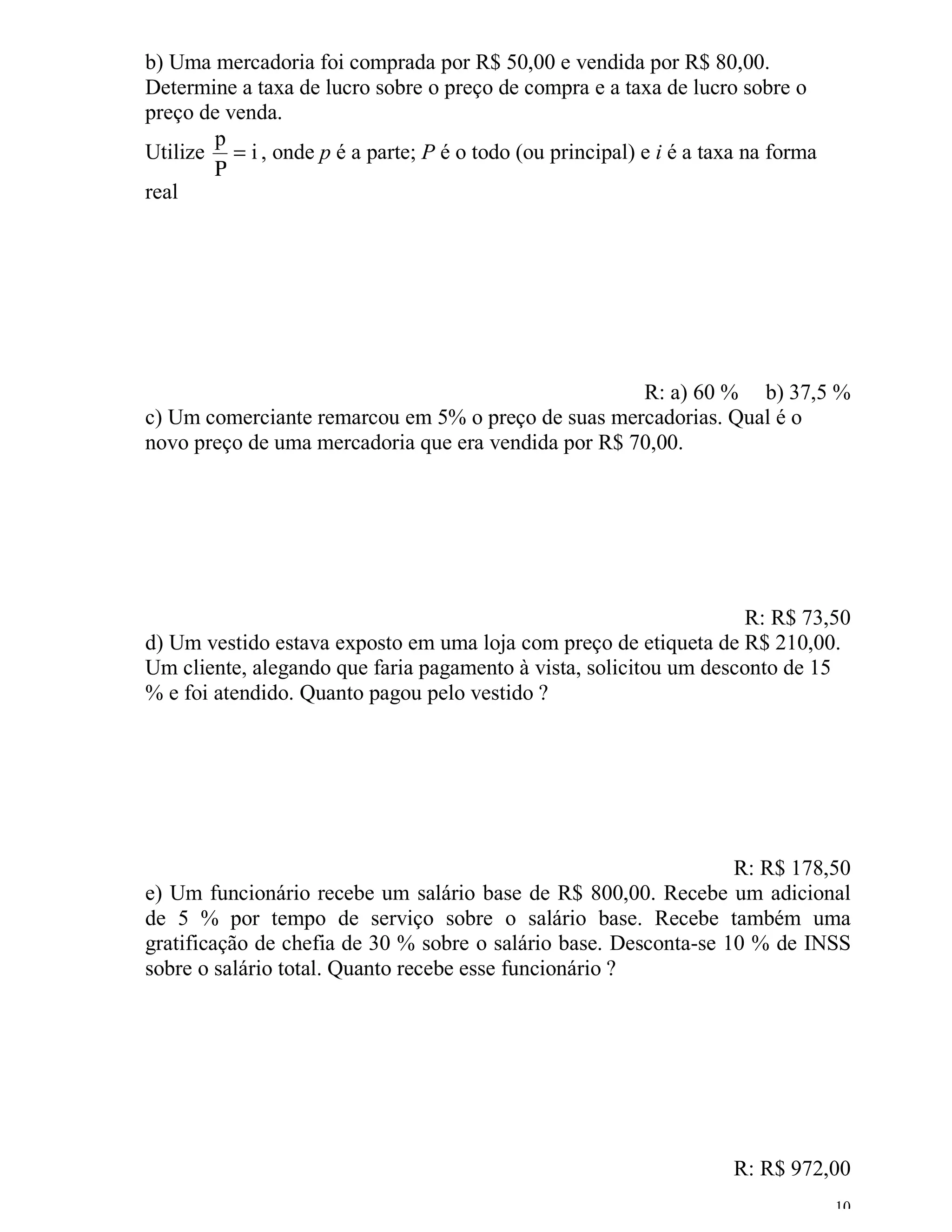 b) Uma mercadoria foi comprada por R$ 50,00 e vendida por R$ 80,00.
Determine a taxa de lucro sobre o preço de compra e a taxa de lucro sobre o
preço de venda.
       p
Utilize = i , onde p é a parte; P é o todo (ou principal) e i é a taxa na forma
       Ρ
real




                                                     R: a) 60 % b) 37,5 %
c) Um comerciante remarcou em 5% o preço de suas mercadorias. Qual é o
novo preço de uma mercadoria que era vendida por R$ 70,00.




                                                                    R: R$ 73,50
d) Um vestido estava exposto em uma loja com preço de etiqueta de R$ 210,00.
Um cliente, alegando que faria pagamento à vista, solicitou um desconto de 15
% e foi atendido. Quanto pagou pelo vestido ?




                                                                  R: R$ 178,50
e) Um funcionário recebe um salário base de R$ 800,00. Recebe um adicional
de 5 % por tempo de serviço sobre o salário base. Recebe também uma
gratificação de chefia de 30 % sobre o salário base. Desconta-se 10 % de INSS
sobre o salário total. Quanto recebe esse funcionário ?




                                                                     R: R$ 972,00
                                                                                  10
 
