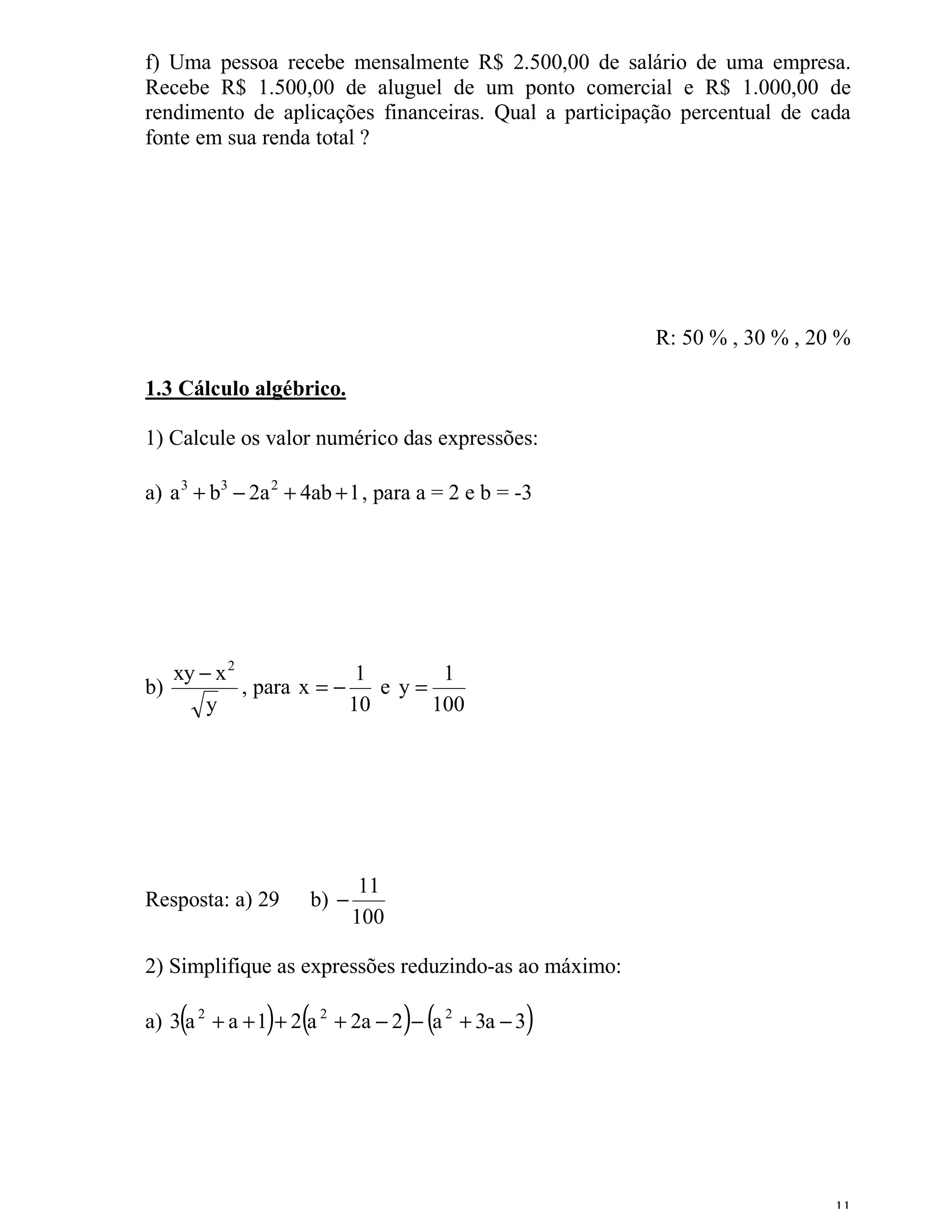 f) Uma pessoa recebe mensalmente R$ 2.500,00 de salário de uma empresa.
Recebe R$ 1.500,00 de aluguel de um ponto comercial e R$ 1.000,00 de
rendimento de aplicações financeiras. Qual a participação percentual de cada
fonte em sua renda total ?




                                                       R: 50 % , 30 % , 20 %

1.3 Cálculo algébrico.

1) Calcule os valor numérico das expressões:

a) a 3 + b3 − 2a 2 + 4ab + 1 , para a = 2 e b = -3




   xy − x 2               1       1
b)          , para x = −    e y=
       y                 10      100




                             11
Resposta: a) 29      b) −
                            100

2) Simplifique as expressões reduzindo-as ao máximo:

    (          ) (                ) (
a) 3 a 2 + a + 1 + 2 a 2 + 2a − 2 − a 2 + 3a − 3 )



                                                                          11
 
