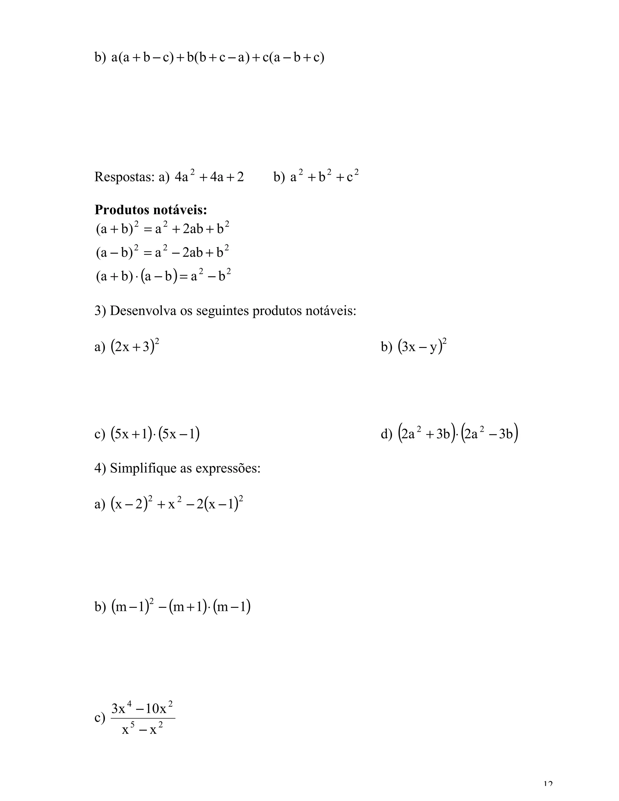 b) a (a + b − c) + b(b + c − a ) + c(a − b + c)




Respostas: a) 4a 2 + 4a + 2          b) a 2 + b 2 + c 2

Produtos notáveis:
(a + b) 2 = a 2 + 2ab + b 2
(a − b) 2 = a 2 − 2ab + b 2
(a + b) ⋅ (a − b ) = a 2 − b 2

3) Desenvolva os seguintes produtos notáveis:

a) (2x + 3)                                               b) (3x − y )
               2                                                     2




c) (5x + 1)⋅ (5x − 1)                                        (           )(
                                                          d) 2a 2 + 3b ⋅ 2a 2 − 3b   )
4) Simplifique as expressões:

a) (x − 2) + x 2 − 2(x − 1)
           2                     2




b) (m − 1) − (m + 1)⋅ (m − 1)
           2




   3x 4 − 10x 2
c)
    x5 − x2


                                                                                         12
 