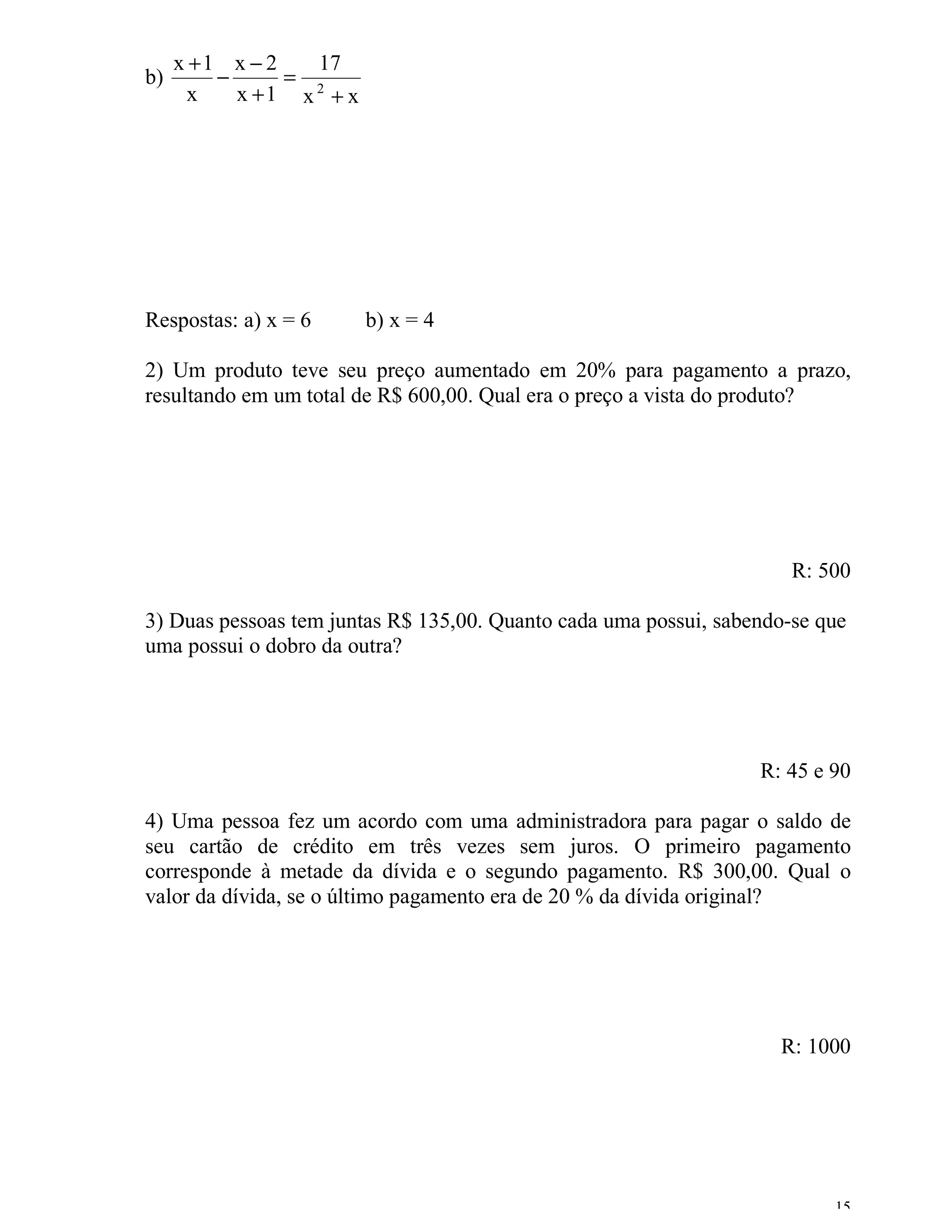 x +1 x − 2   17
b)       −      = 2
      x    x +1 x + x




Respostas: a) x = 6     b) x = 4

2) Um produto teve seu preço aumentado em 20% para pagamento a prazo,
resultando em um total de R$ 600,00. Qual era o preço a vista do produto?




                                                                      R: 500

3) Duas pessoas tem juntas R$ 135,00. Quanto cada uma possui, sabendo-se que
uma possui o dobro da outra?




                                                                  R: 45 e 90

4) Uma pessoa fez um acordo com uma administradora para pagar o saldo de
seu cartão de crédito em três vezes sem juros. O primeiro pagamento
corresponde à metade da dívida e o segundo pagamento. R$ 300,00. Qual o
valor da dívida, se o último pagamento era de 20 % da dívida original?




                                                                    R: 1000




                                                                          15
 