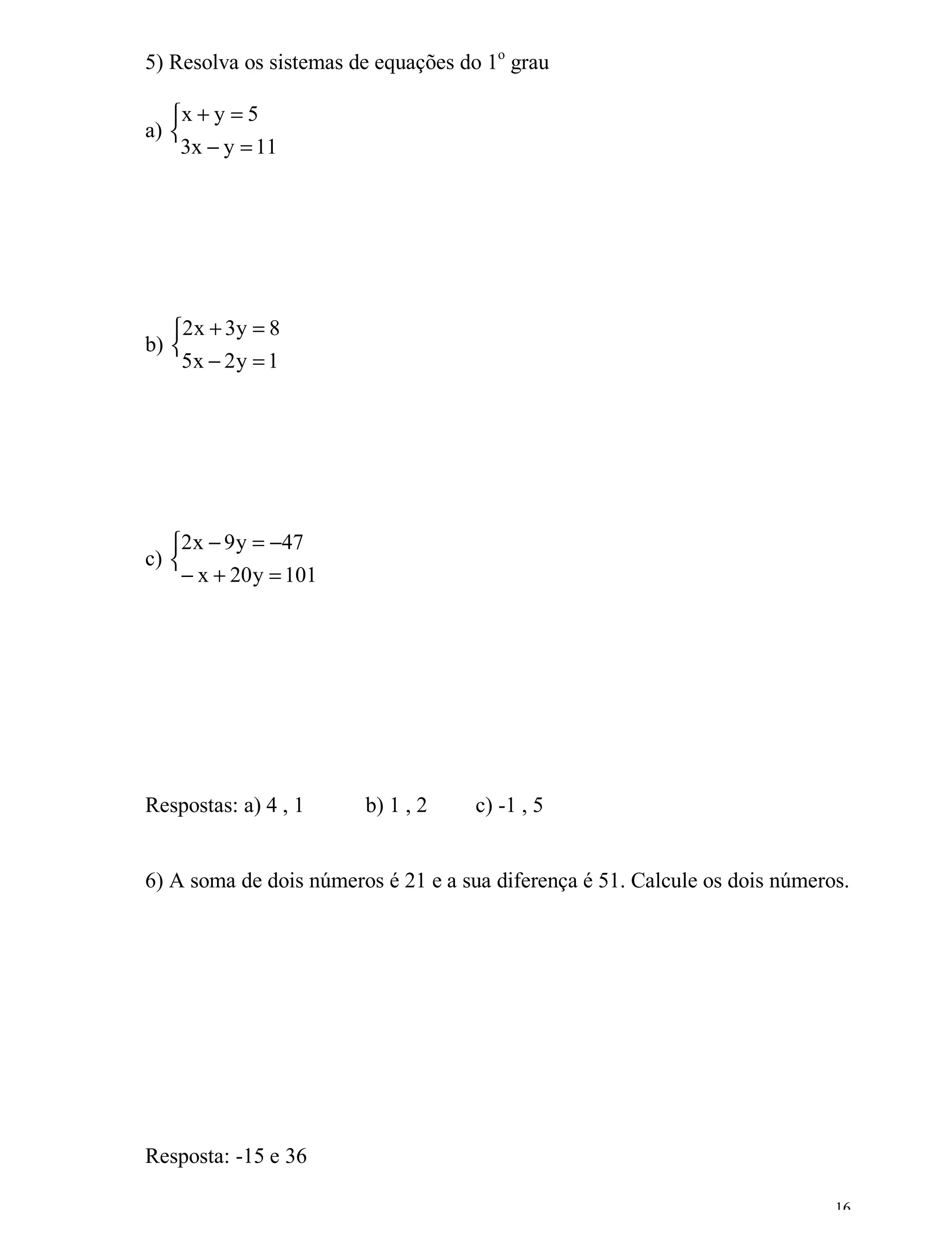 5) Resolva os sistemas de equações do 1o grau

   x + y = 5
a) 
    3x − y = 11




   2 x + 3 y = 8
b) 
    5x − 2 y = 1




   2x − 9 y = −47
c) 
     − x + 20 y = 101




Respostas: a) 4 , 1     b) 1 , 2     c) -1 , 5


6) A soma de dois números é 21 e a sua diferença é 51. Calcule os dois números.




Resposta: -15 e 36

                                                                             16
 