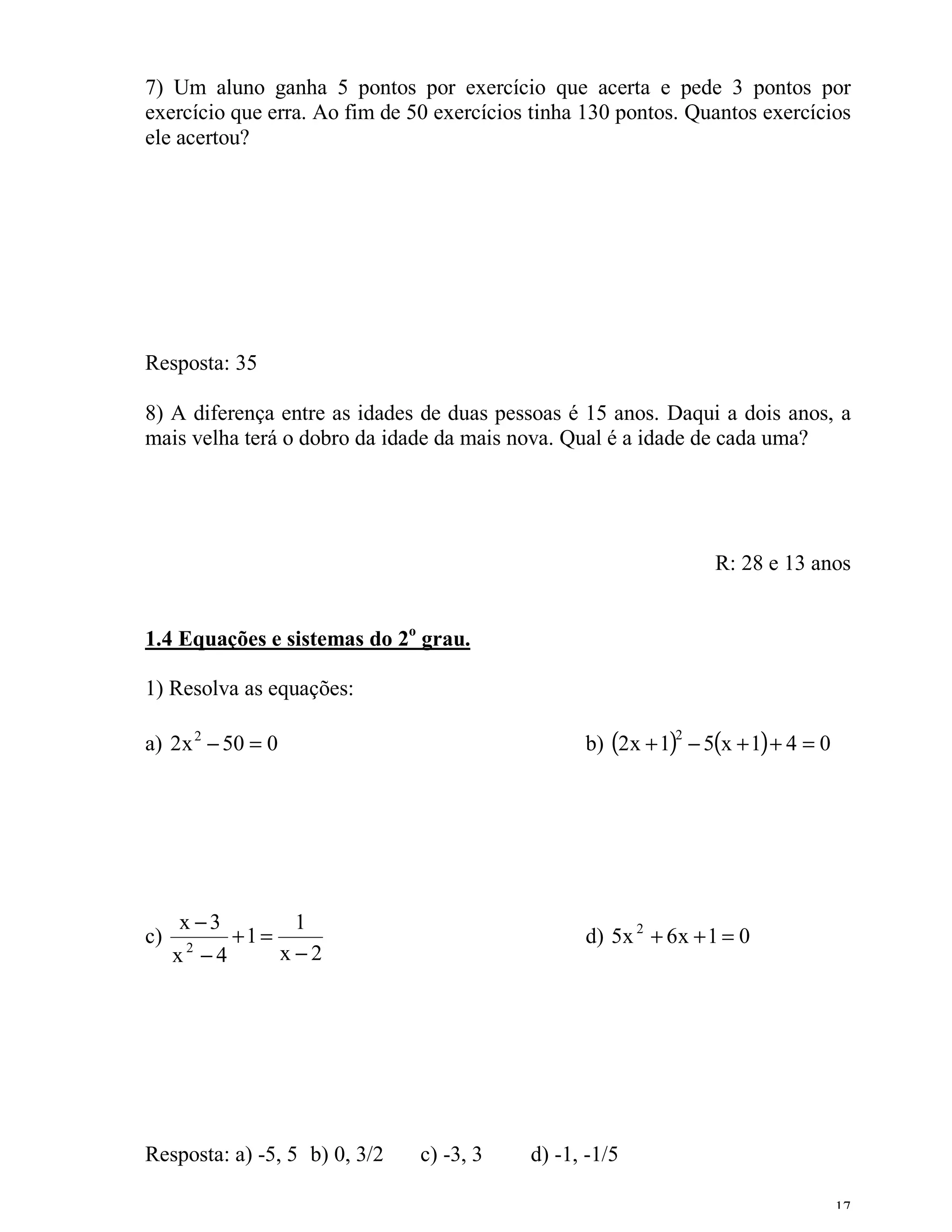 7) Um aluno ganha 5 pontos por exercício que acerta e pede 3 pontos por
exercício que erra. Ao fim de 50 exercícios tinha 130 pontos. Quantos exercícios
ele acertou?




Resposta: 35

8) A diferença entre as idades de duas pessoas é 15 anos. Daqui a dois anos, a
mais velha terá o dobro da idade da mais nova. Qual é a idade de cada uma?




                                                                R: 28 e 13 anos


1.4 Equações e sistemas do 2o grau.

1) Resolva as equações:

a) 2x 2 − 50 = 0                                 b) (2x + 1) − 5(x + 1) + 4 = 0
                                                            2




     x −3            1
c)           +1 =                                d) 5x 2 + 6x + 1 = 0
     x2 −4          x−2




Resposta: a) -5, 5 b) 0, 3/2   c) -3, 3    d) -1, -1/5

                                                                                  17
 