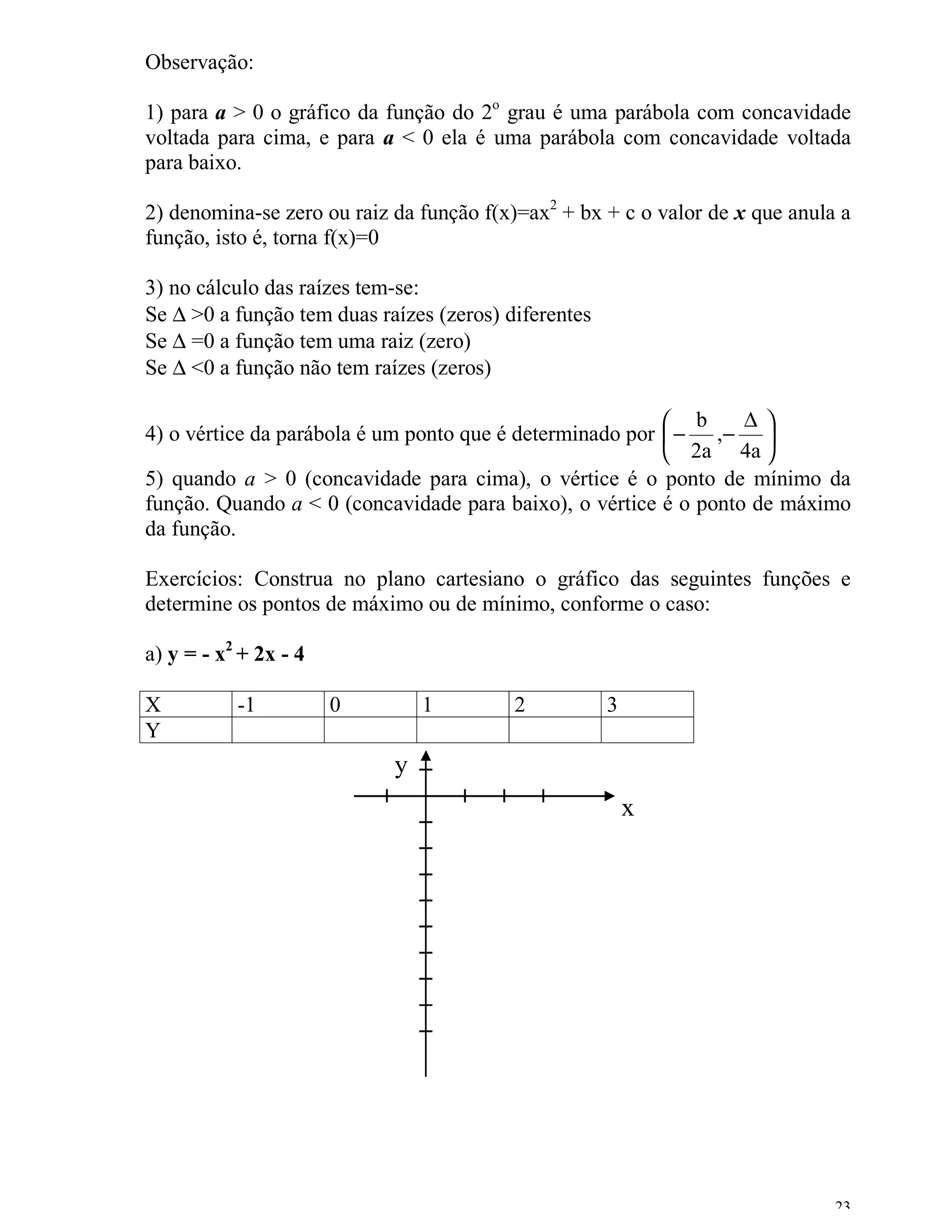 Observação:

1) para a > 0 o gráfico da função do 2o grau é uma parábola com concavidade
voltada para cima, e para a < 0 ela é uma parábola com concavidade voltada
para baixo.

2) denomina-se zero ou raiz da função f(x)=ax2 + bx + c o valor de x que anula a
função, isto é, torna f(x)=0

3) no cálculo das raízes tem-se:
Se ∆ >0 a função tem duas raízes (zeros) diferentes
Se ∆ =0 a função tem uma raiz (zero)
Se ∆ <0 a função não tem raízes (zeros)

                                                           b     ∆
4) o vértice da parábola é um ponto que é determinado por  − ,− 
                                                           2a 4a 
5) quando a > 0 (concavidade para cima), o vértice é o ponto de mínimo da
função. Quando a < 0 (concavidade para baixo), o vértice é o ponto de máximo
da função.

Exercícios: Construa no plano cartesiano o gráfico das seguintes funções e
determine os pontos de máximo ou de mínimo, conforme o caso:

a) y = - x2 + 2x - 4

X          -1          0        1         2           3
Y
                            y
                                                          x




                                                                              23
 