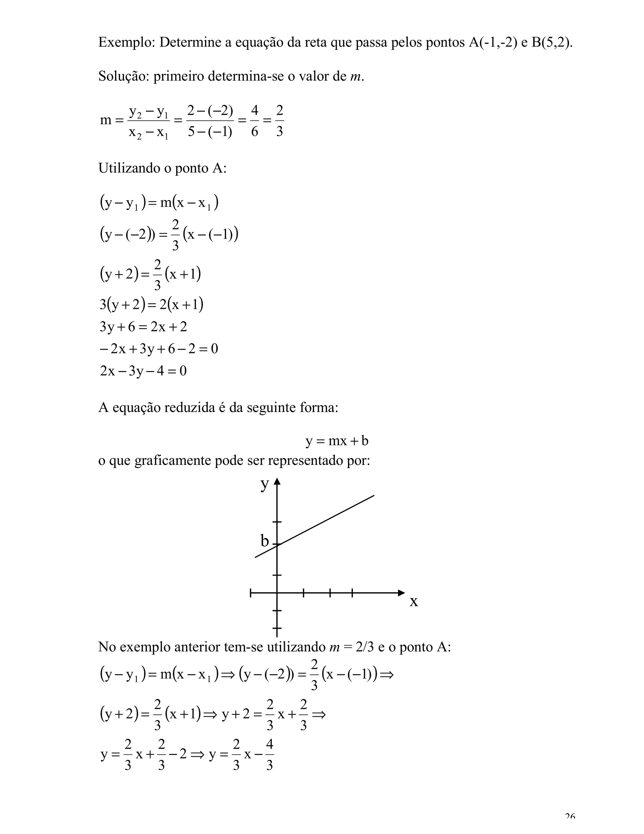 Exemplo: Determine a equação da reta que passa pelos pontos A(-1,-2) e B(5,2).

Solução: primeiro determina-se o valor de m.

     y 2 − y1 2 − (−2) 4 2
m=           =        = =
     x 2 − x1 5 − (−1) 6 3

Utilizando o ponto A:

(y − y1 ) = m(x − x 1 )
(y − (−2)) = 2 (x − (−1))
             3
(y + 2) = 2 (x + 1)
           3
3(y + 2 ) = 2(x + 1)
3y + 6 = 2x + 2
− 2 x + 3y + 6 − 2 = 0
2 x − 3y − 4 = 0

A equação reduzida é da seguinte forma:

                                  y = mx + b
o que graficamente pode ser representado por:
                            y


                            b


                                                   x

No exemplo anterior tem-se utilizando m = 2/3 e o ponto A:
(y − y1 ) = m(x − x 1 ) ⇒ (y − (−2)) = 2 (x − (−1) ) ⇒
                                       3
(y + 2) = 2 (x + 1) ⇒ y + 2 = 2 x + 2 ⇒
           3                   3     3
     2      2            2     4
y = x+ −2⇒ y = x−
     3      3            3     3


                                                                            26
 