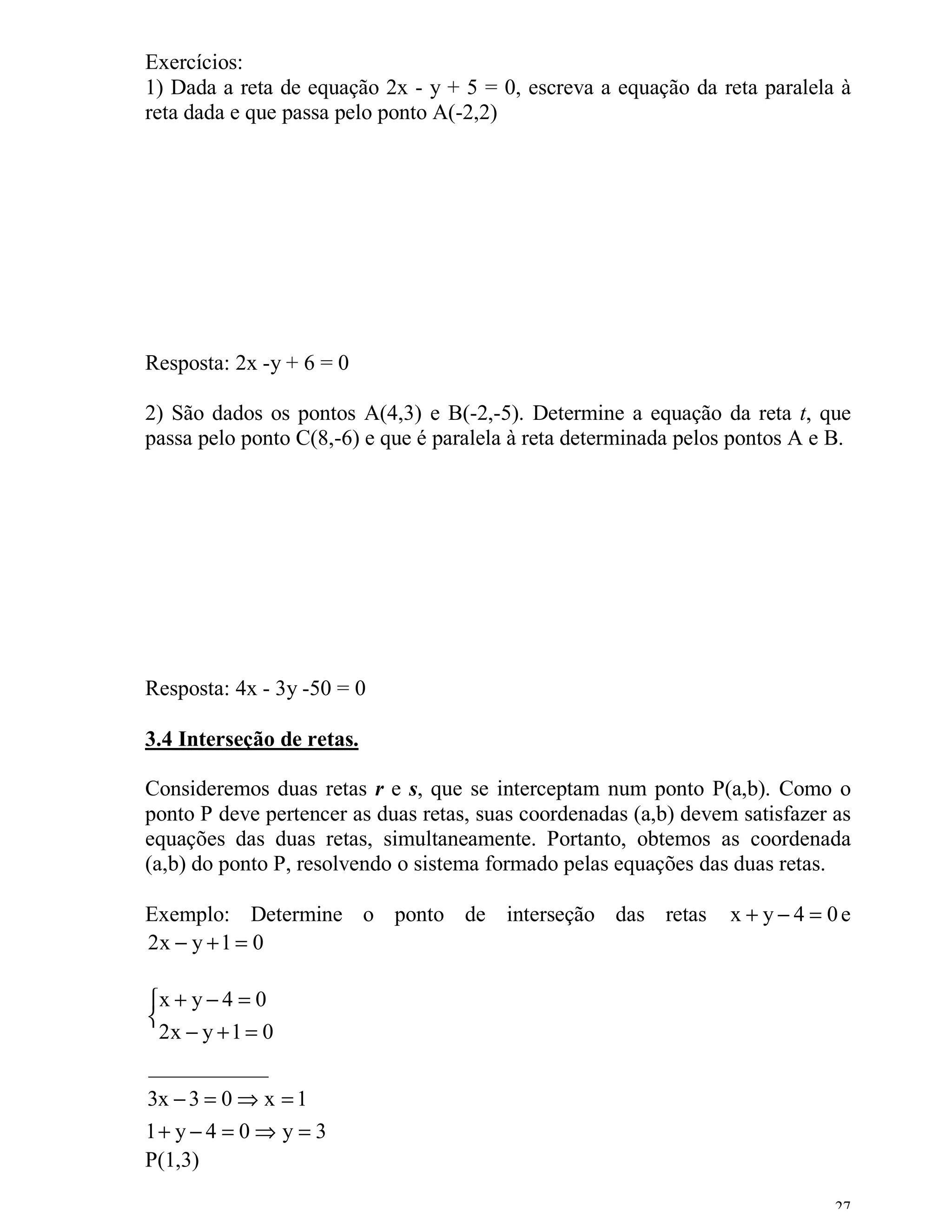 Exercícios:
1) Dada a reta de equação 2x - y + 5 = 0, escreva a equação da reta paralela à
reta dada e que passa pelo ponto A(-2,2)




Resposta: 2x -y + 6 = 0

2) São dados os pontos A(4,3) e B(-2,-5). Determine a equação da reta t, que
passa pelo ponto C(8,-6) e que é paralela à reta determinada pelos pontos A e B.




Resposta: 4x - 3y -50 = 0

3.4 Interseção de retas.

Consideremos duas retas r e s, que se interceptam num ponto P(a,b). Como o
ponto P deve pertencer as duas retas, suas coordenadas (a,b) devem satisfazer as
equações das duas retas, simultaneamente. Portanto, obtemos as coordenada
(a,b) do ponto P, resolvendo o sistema formado pelas equações das duas retas.

Exemplo: Determine o ponto de interseção das retas                x + y−4 = 0e
2x − y + 1 = 0

x + y − 4 = 0

  2x − y + 1 = 0
___________
3x − 3 = 0 ⇒ x = 1
1+ y − 4 = 0 ⇒ y = 3
P(1,3)

                                                                              27
 