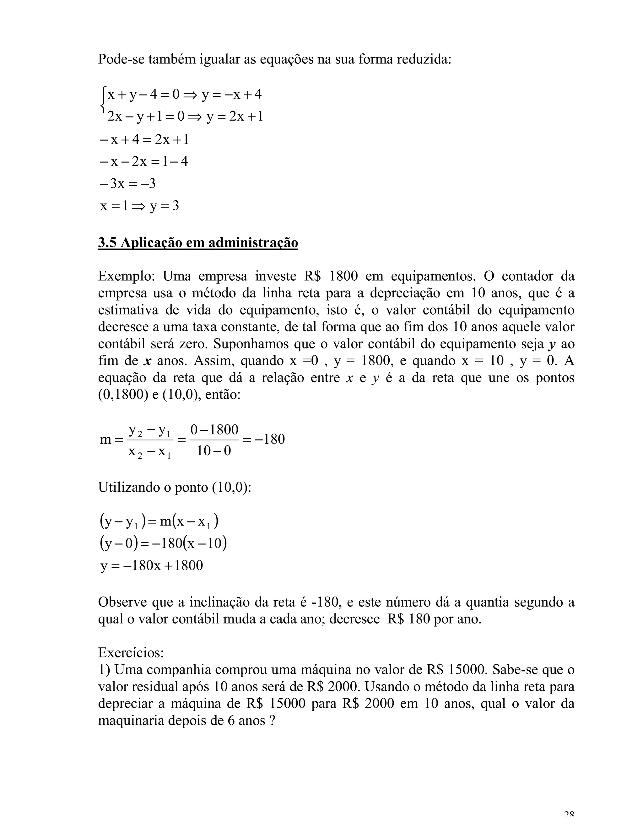 Pode-se também igualar as equações na sua forma reduzida:

x + y − 4 = 0 ⇒ y = − x + 4

  2x − y + 1 = 0 ⇒ y = 2x + 1
− x + 4 = 2x + 1
− x − 2x = 1 − 4
− 3x = −3
x =1⇒ y = 3

3.5 Aplicação em administração

Exemplo: Uma empresa investe R$ 1800 em equipamentos. O contador da
empresa usa o método da linha reta para a depreciação em 10 anos, que é a
estimativa de vida do equipamento, isto é, o valor contábil do equipamento
decresce a uma taxa constante, de tal forma que ao fim dos 10 anos aquele valor
contábil será zero. Suponhamos que o valor contábil do equipamento seja y ao
fim de x anos. Assim, quando x =0 , y = 1800, e quando x = 10 , y = 0. A
equação da reta que dá a relação entre x e y é a da reta que une os pontos
(0,1800) e (10,0), então:

     y 2 − y 1 0 − 1800
m=            =         = −180
     x 2 − x1   10 − 0

Utilizando o ponto (10,0):

(y − y1 ) = m(x − x 1 )
(y − 0) = −180(x − 10)
y = −180x + 1800

Observe que a inclinação da reta é -180, e este número dá a quantia segundo a
qual o valor contábil muda a cada ano; decresce R$ 180 por ano.

Exercícios:
1) Uma companhia comprou uma máquina no valor de R$ 15000. Sabe-se que o
valor residual após 10 anos será de R$ 2000. Usando o método da linha reta para
depreciar a máquina de R$ 15000 para R$ 2000 em 10 anos, qual o valor da
maquinaria depois de 6 anos ?




                                                                             28
 