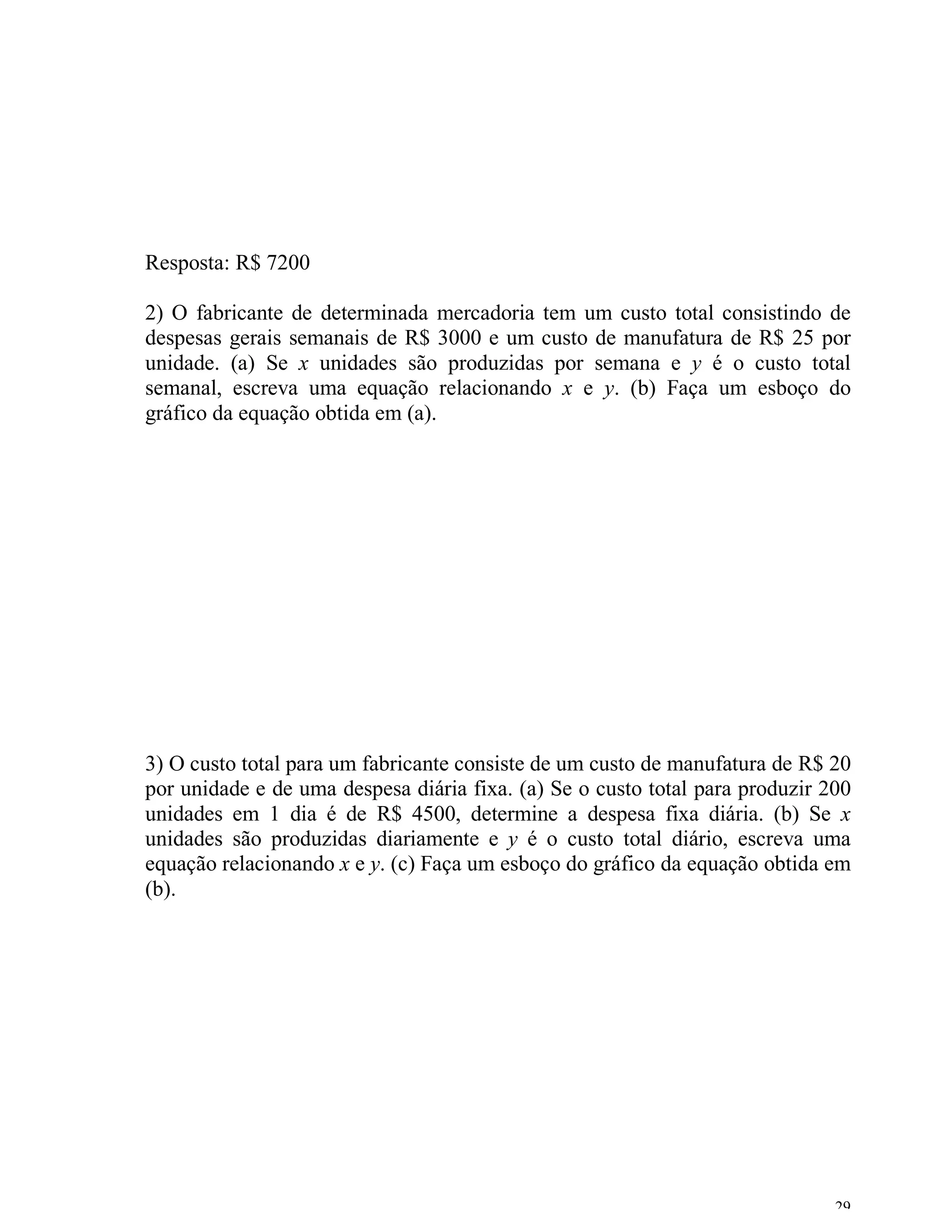 Resposta: R$ 7200

2) O fabricante de determinada mercadoria tem um custo total consistindo de
despesas gerais semanais de R$ 3000 e um custo de manufatura de R$ 25 por
unidade. (a) Se x unidades são produzidas por semana e y é o custo total
semanal, escreva uma equação relacionando x e y. (b) Faça um esboço do
gráfico da equação obtida em (a).




3) O custo total para um fabricante consiste de um custo de manufatura de R$ 20
por unidade e de uma despesa diária fixa. (a) Se o custo total para produzir 200
unidades em 1 dia é de R$ 4500, determine a despesa fixa diária. (b) Se x
unidades são produzidas diariamente e y é o custo total diário, escreva uma
equação relacionando x e y. (c) Faça um esboço do gráfico da equação obtida em
(b).




                                                                              29
 