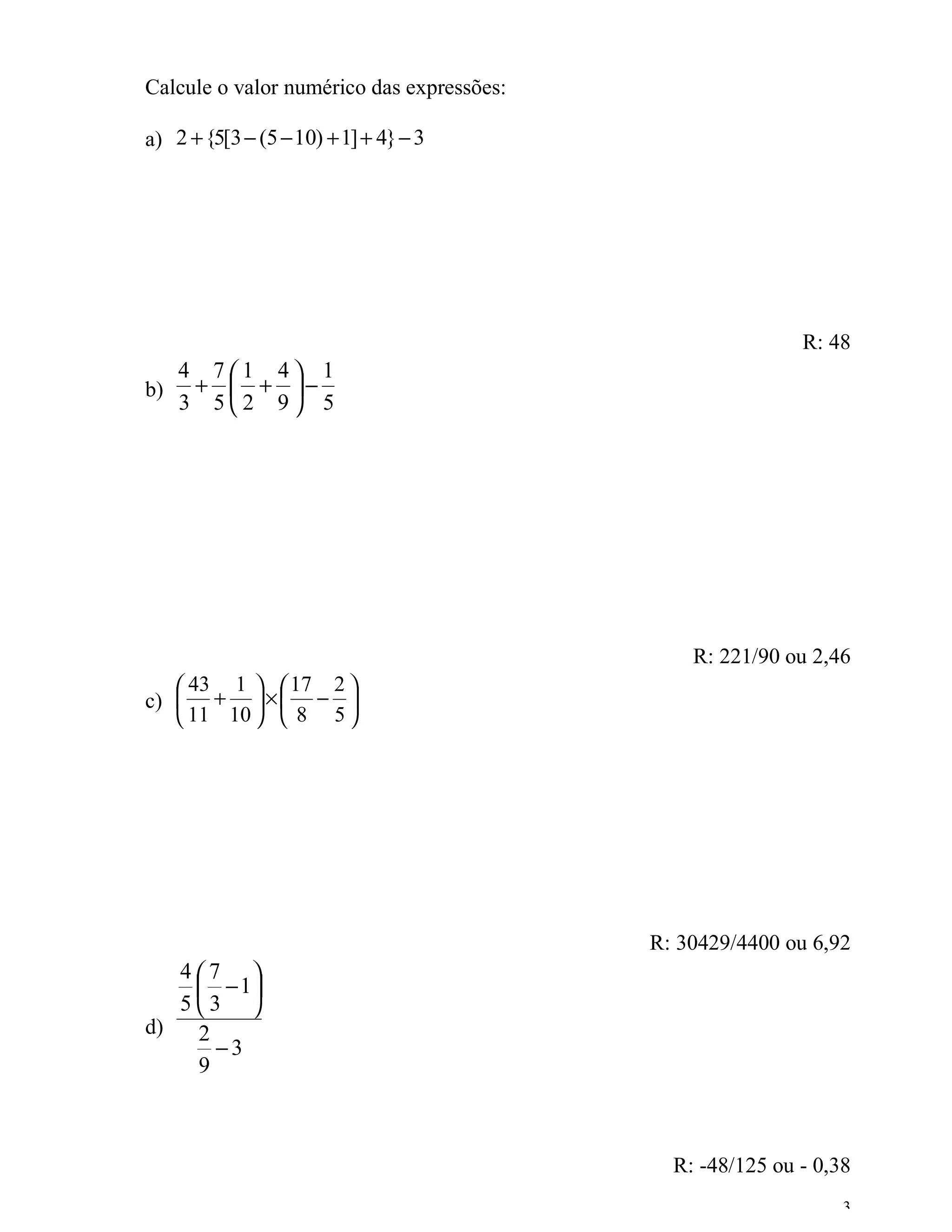 Calcule o valor numérico das expressões:

a) 2 + {5[3 − (5 − 10) + 1] + 4} − 3




                                                           R: 48
     4 71 4 1
b)    +  + −
     3 52 9 5




                                               R: 221/90 ou 2,46
    43 1   17 2 
c)  +  ×  − 
    11 10   8 5 




                                           R: 30429/4400 ou 6,92
   47 
     − 1
   53 
d)  2
      −3
    9



                                             R: -48/125 ou - 0,38
                                                                3
 