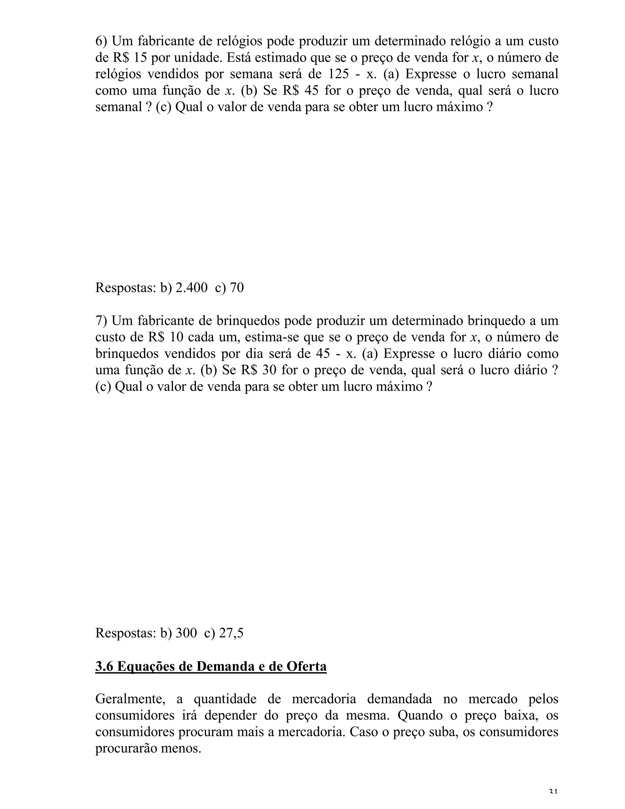 6) Um fabricante de relógios pode produzir um determinado relógio a um custo
de R$ 15 por unidade. Está estimado que se o preço de venda for x, o número de
relógios vendidos por semana será de 125 - x. (a) Expresse o lucro semanal
como uma função de x. (b) Se R$ 45 for o preço de venda, qual será o lucro
semanal ? (c) Qual o valor de venda para se obter um lucro máximo ?




Respostas: b) 2.400 c) 70

7) Um fabricante de brinquedos pode produzir um determinado brinquedo a um
custo de R$ 10 cada um, estima-se que se o preço de venda for x, o número de
brinquedos vendidos por dia será de 45 - x. (a) Expresse o lucro diário como
uma função de x. (b) Se R$ 30 for o preço de venda, qual será o lucro diário ?
(c) Qual o valor de venda para se obter um lucro máximo ?




Respostas: b) 300 c) 27,5

3.6 Equações de Demanda e de Oferta

Geralmente, a quantidade de mercadoria demandada no mercado pelos
consumidores irá depender do preço da mesma. Quando o preço baixa, os
consumidores procuram mais a mercadoria. Caso o preço suba, os consumidores
procurarão menos.


                                                                            31
 