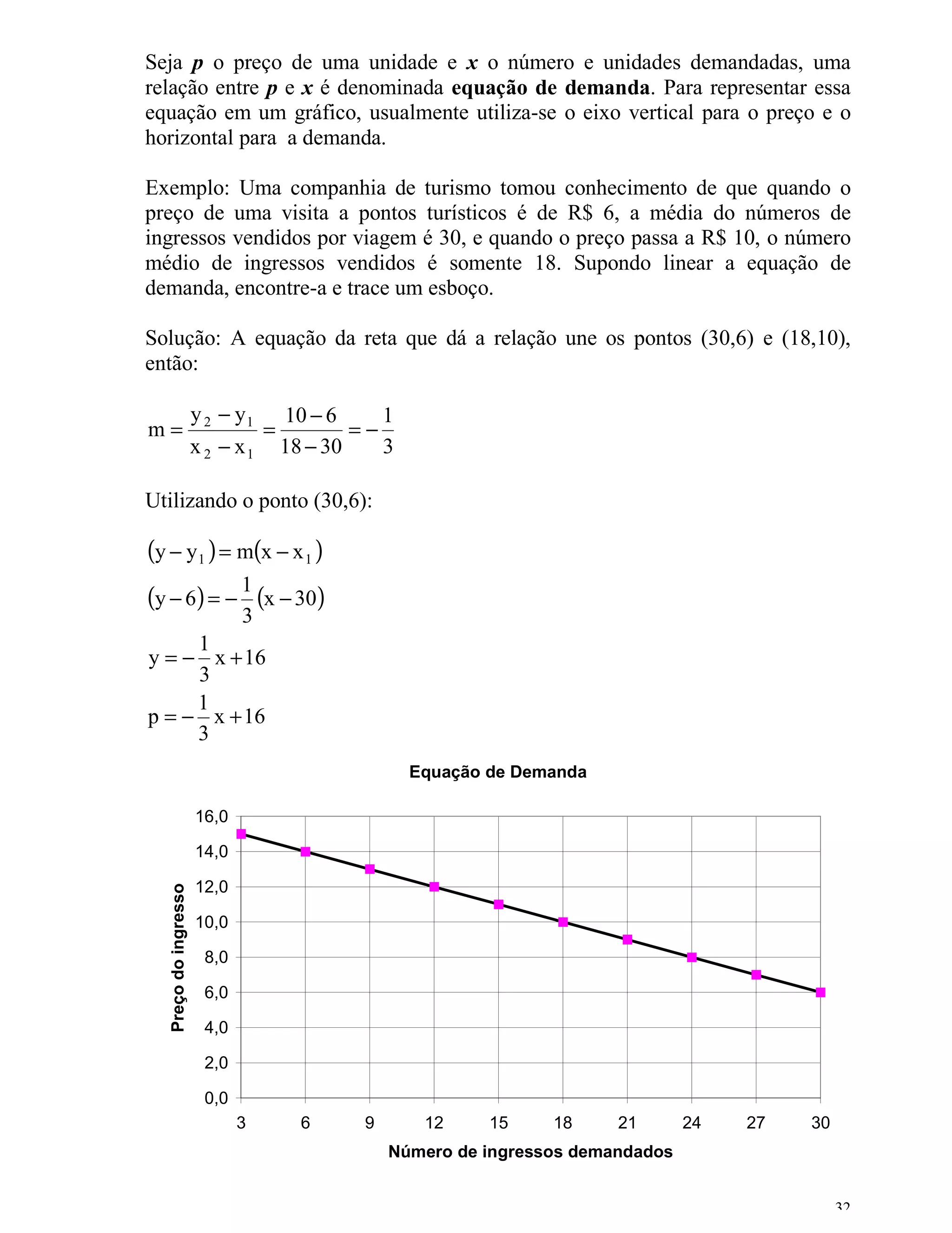 Seja p o preço de uma unidade e x o número e unidades demandadas, uma
relação entre p e x é denominada equação de demanda. Para representar essa
equação em um gráfico, usualmente utiliza-se o eixo vertical para o preço e o
horizontal para a demanda.

Exemplo: Uma companhia de turismo tomou conhecimento de que quando o
preço de uma visita a pontos turísticos é de R$ 6, a média do números de
ingressos vendidos por viagem é 30, e quando o preço passa a R$ 10, o número
médio de ingressos vendidos é somente 18. Supondo linear a equação de
demanda, encontre-a e trace um esboço.

Solução: A equação da reta que dá a relação une os pontos (30,6) e (18,10),
então:

                       y 2 − y 1 10 − 6     1
m=                              =        =−
                       x 2 − x 1 18 − 30    3

Utilizando o ponto (30,6):

(y − y1 ) = m(x − x 1 )
(y − 6) = − 1 (x − 30)
                              3
     1
y = − x + 16
     3
     1
p = − x + 16
     3
                                                Equação de Demanda

                       16,0

                       14,0

                       12,0
   Preço do ingresso




                       10,0

                        8,0

                        6,0

                        4,0

                        2,0

                        0,0
                              3   6      9       12     15    18     21       24   27   30
                                             Número de ingressos demandados


                                                                                             32
 