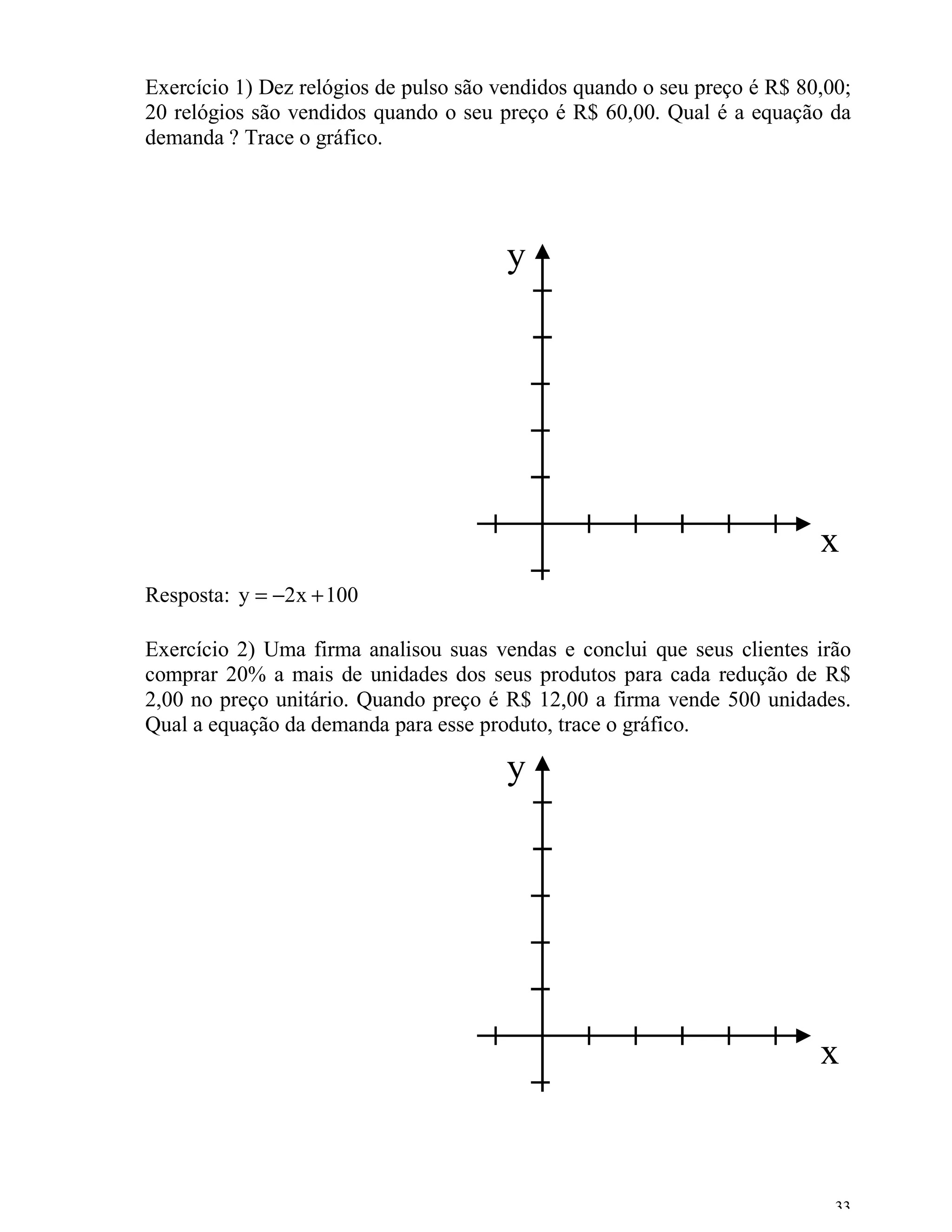 Exercício 1) Dez relógios de pulso são vendidos quando o seu preço é R$ 80,00;
20 relógios são vendidos quando o seu preço é R$ 60,00. Qual é a equação da
demanda ? Trace o gráfico.




                                       y




                                                                          x
Resposta: y = −2x + 100

Exercício 2) Uma firma analisou suas vendas e conclui que seus clientes irão
comprar 20% a mais de unidades dos seus produtos para cada redução de R$
2,00 no preço unitário. Quando preço é R$ 12,00 a firma vende 500 unidades.
Qual a equação da demanda para esse produto, trace o gráfico.

                                       y




                                                                          x


                                                                            33
 