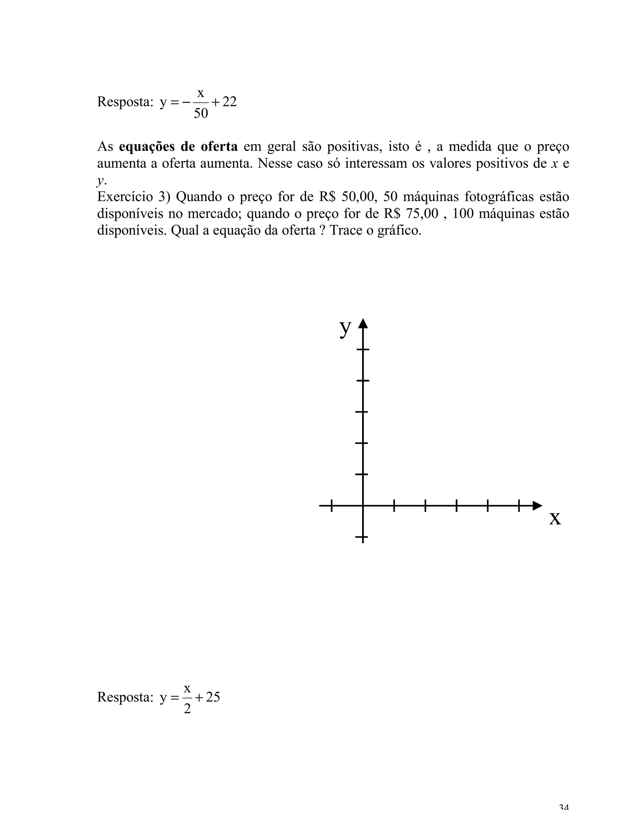 x
Resposta: y = −      + 22
                  50

As equações de oferta em geral são positivas, isto é , a medida que o preço
aumenta a oferta aumenta. Nesse caso só interessam os valores positivos de x e
y.
Exercício 3) Quando o preço for de R$ 50,00, 50 máquinas fotográficas estão
disponíveis no mercado; quando o preço for de R$ 75,00 , 100 máquinas estão
disponíveis. Qual a equação da oferta ? Trace o gráfico.




                                       y




                                                                          x




                x
Resposta: y =     + 25
                2




                                                                            34
 