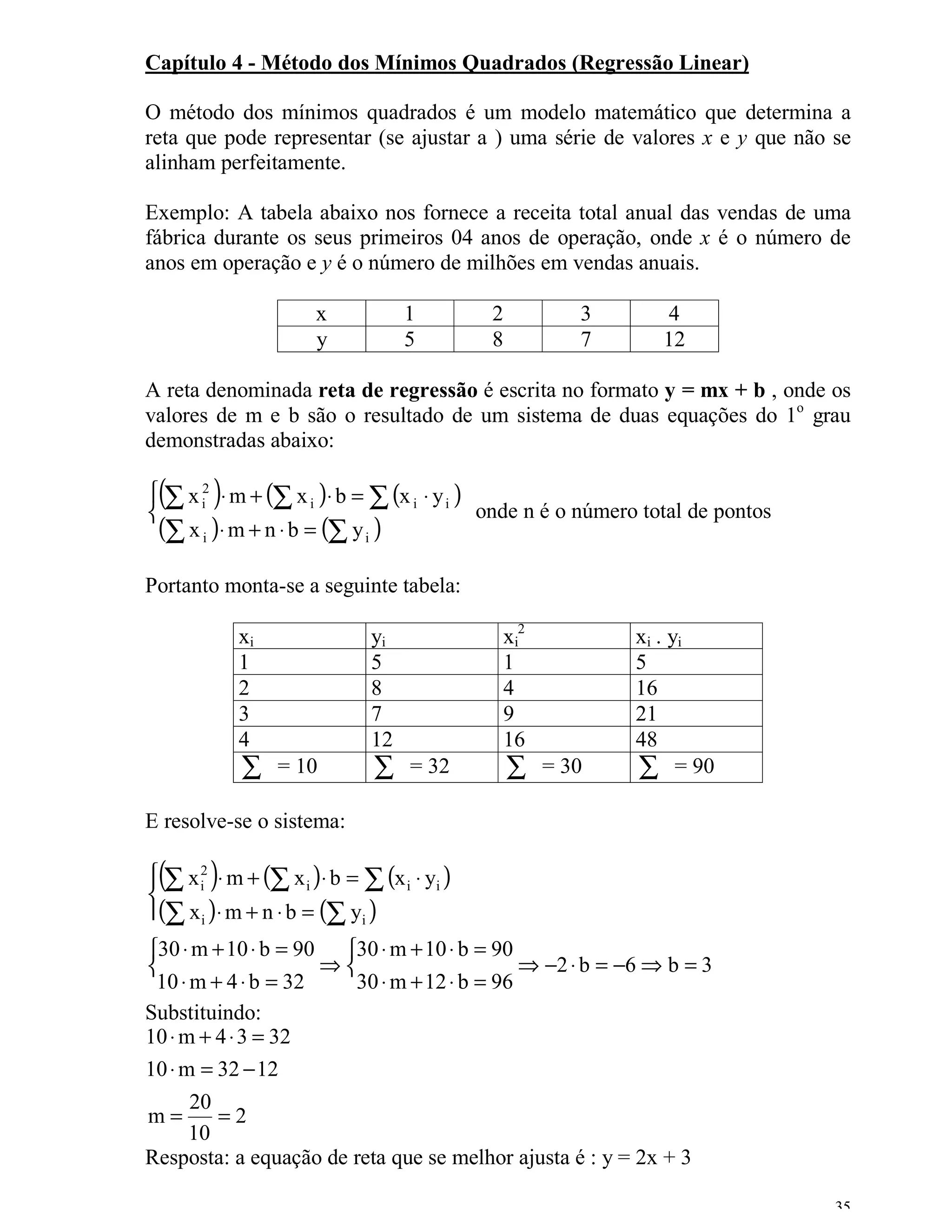 Capítulo 4 - Método dos Mínimos Quadrados (Regressão Linear)

O método dos mínimos quadrados é um modelo matemático que determina a
reta que pode representar (se ajustar a ) uma série de valores x e y que não se
alinham perfeitamente.

Exemplo: A tabela abaixo nos fornece a receita total anual das vendas de uma
fábrica durante os seus primeiros 04 anos de operação, onde x é o número de
anos em operação e y é o número de milhões em vendas anuais.

                       x           1         2          3      4
                       y           5         8          7      12

A reta denominada reta de regressão é escrita no formato y = mx + b , onde os
valores de m e b são o resultado de um sistema de duas equações do 1o grau
demonstradas abaixo:

 (       )
 ∑ x i2 ⋅ m + (∑ x i )⋅ b = ∑ (x i ⋅ y i )
                                           onde n é o número total de pontos
 (∑ x i )⋅ m + n ⋅ b = (∑ y i )
Portanto monta-se a seguinte tabela:

             xi               yi              xi2           xi . yi
             1                5               1             5
             2                8               4             16
             3                7               9             21
             4                12              16            48
             ∑    = 10         ∑    = 32         ∑   = 30   ∑ = 90
E resolve-se o sistema:

 (      )
 ∑ x i2 ⋅ m + (∑ x i )⋅ b = ∑ (x i ⋅ yi )


(∑ x i )⋅ m + n ⋅ b = (∑ yi )
30 ⋅ m + 10 ⋅ b = 90 30 ⋅ m + 10 ⋅ b = 90
                    ⇒                     ⇒ −2 ⋅ b = −6 ⇒ b = 3
 10 ⋅ m + 4 ⋅ b = 32   30 ⋅ m + 12 ⋅ b = 96
Substituindo:
10 ⋅ m + 4 ⋅ 3 = 32
10 ⋅ m = 32 − 12
      20
m=       =2
      10
Resposta: a equação de reta que se melhor ajusta é : y = 2x + 3

                                                                                35
 