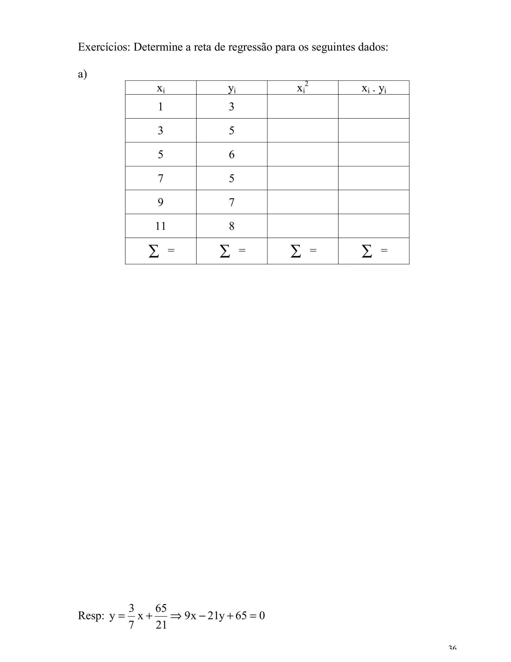 Exercícios: Determine a reta de regressão para os seguintes dados:

a)
                 xi            yi             xi2           xi . yi
                 1              3

                 3              5

                 5              6

                 7              5

                 9              7

                 11             8

               ∑      =       ∑     =        ∑      =       ∑    =




            3    65
Resp: y =     x+    ⇒ 9x − 21y + 65 = 0
            7    21
                                                                      36
 