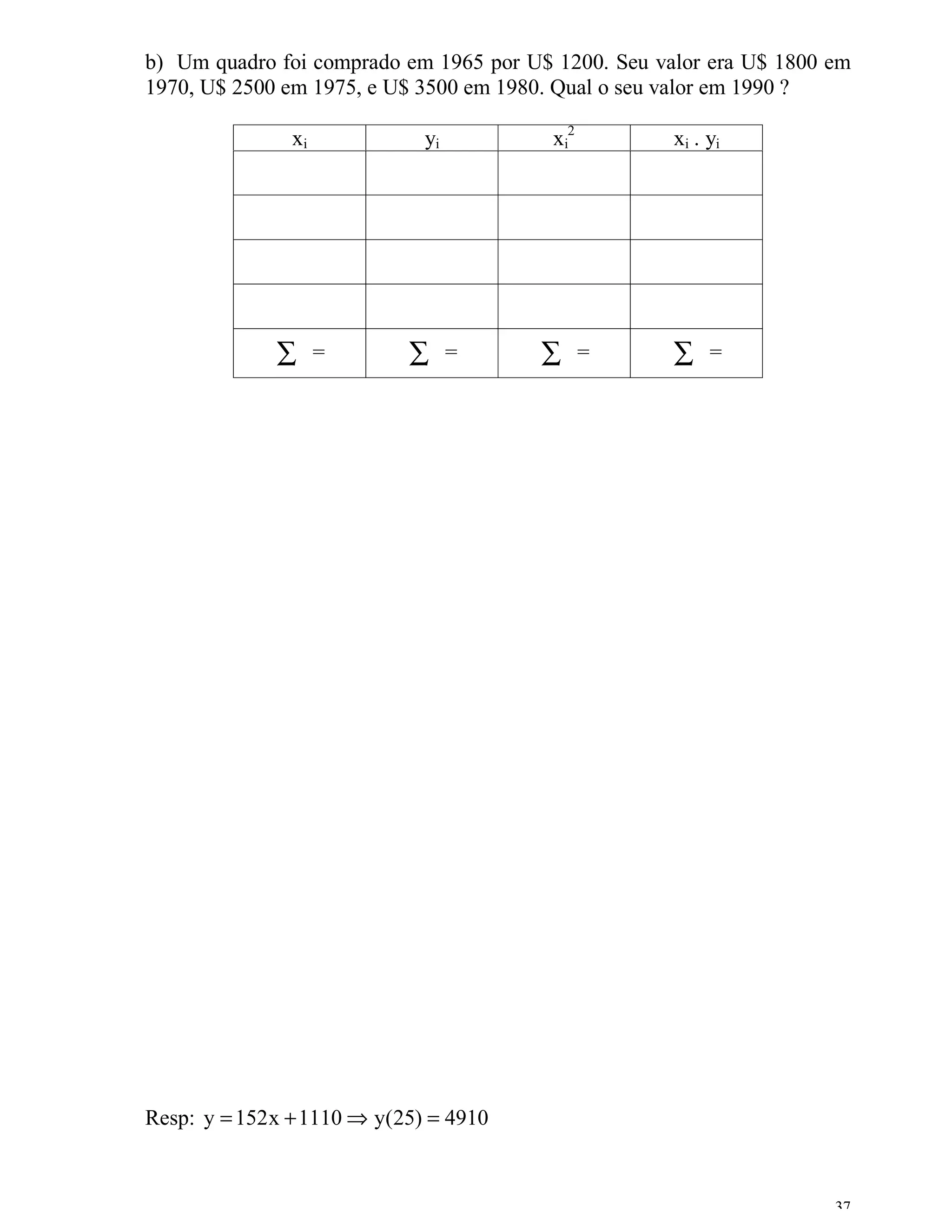 b) Um quadro foi comprado em 1965 por U$ 1200. Seu valor era U$ 1800 em
1970, U$ 2500 em 1975, e U$ 3500 em 1980. Qual o seu valor em 1990 ?

               xi             yi         xi2         xi . yi




              ∑     =       ∑      =    ∑      =     ∑    =




Resp: y = 152 x + 1110 ⇒ y(25) = 4910


                                                                     37
 