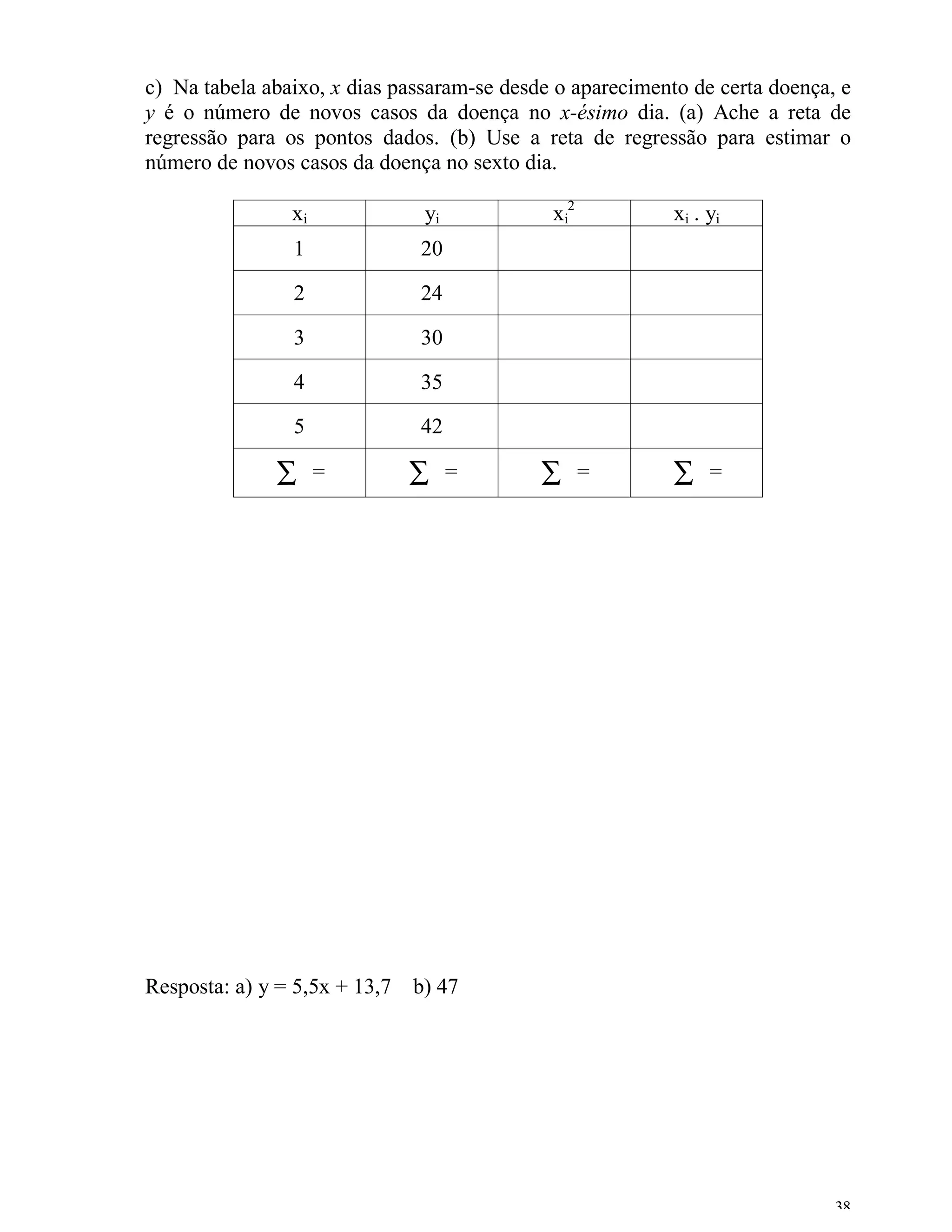 c) Na tabela abaixo, x dias passaram-se desde o aparecimento de certa doença, e
y é o número de novos casos da doença no x-ésimo dia. (a) Ache a reta de
regressão para os pontos dados. (b) Use a reta de regressão para estimar o
número de novos casos da doença no sexto dia.

                xi             yi            xi2           xi . yi
                1             20

                2             24

                3             30

                4             35

                5             42

              ∑      =       ∑      =       ∑      =       ∑    =




Resposta: a) y = 5,5x + 13,7 b) 47




                                                                             38
 
