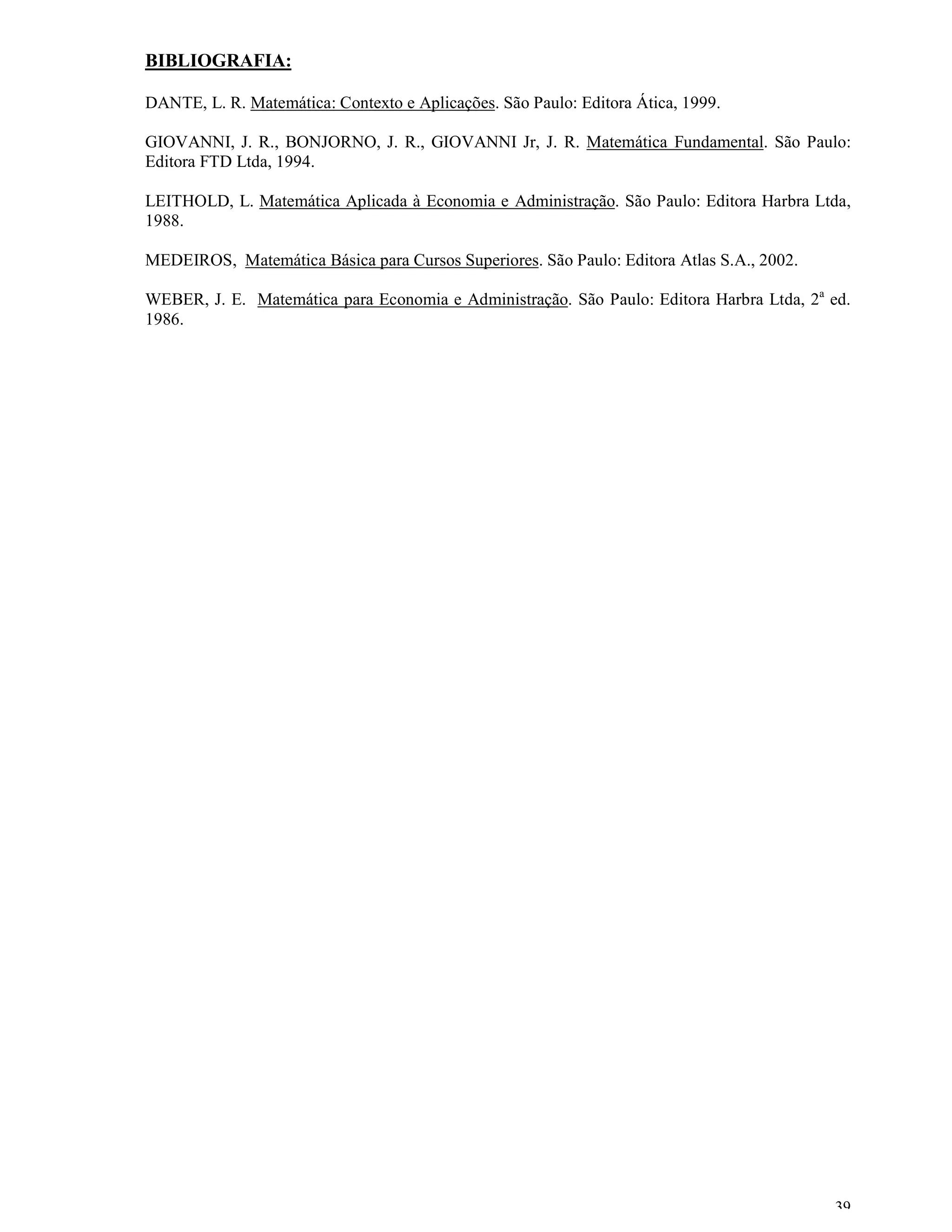 BIBLIOGRAFIA:

DANTE, L. R. Matemática: Contexto e Aplicações. São Paulo: Editora Ática, 1999.

GIOVANNI, J. R., BONJORNO, J. R., GIOVANNI Jr, J. R. Matemática Fundamental. São Paulo:
Editora FTD Ltda, 1994.

LEITHOLD, L. Matemática Aplicada à Economia e Administração. São Paulo: Editora Harbra Ltda,
1988.

MEDEIROS, Matemática Básica para Cursos Superiores. São Paulo: Editora Atlas S.A., 2002.

WEBER, J. E. Matemática para Economia e Administração. São Paulo: Editora Harbra Ltda, 2a ed.
1986.




                                                                                           39
 