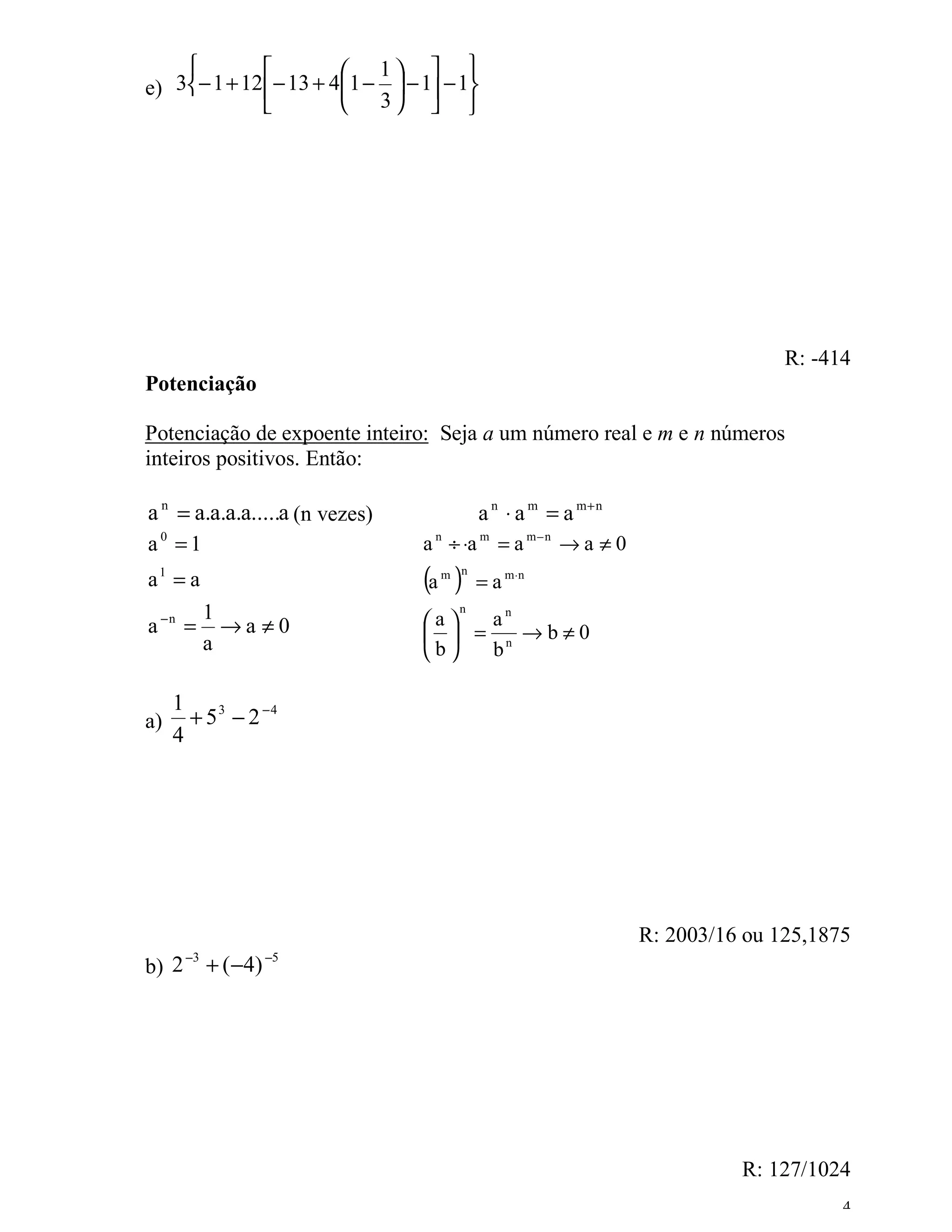                    1  
e) 3− 1 + 12  − 13 + 41 −  − 1 − 1
                        3  




                                                                               R: -414
Potenciação

Potenciação de expoente inteiro: Seja a um número real e m e n números
inteiros positivos. Então:

a n = a.a.a.a.....a (n vezes)             a n ⋅ a m = a m+ n
a0 =1                            a n ÷ ⋅a m = a m − n → a ≠ 0
a1 = a                           (a )
                                   m n
                                          = a m ⋅n
            1                    a
                                      n
                                      an
a −n =        →a ≠0                = n →b≠0
            a                    b  b

     1
a)     + 5 3 − 2 −4
     4




                                                                R: 2003/16 ou 125,1875
       −3             −5
b) 2        + ( −4)




                                                                          R: 127/1024
                                                                                     4
 