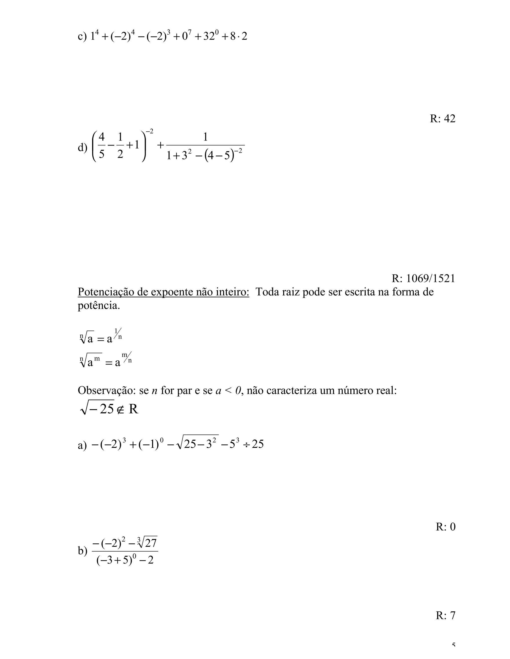 c) 14 + (−2)4 − (−2)3 + 07 + 320 + 8 ⋅ 2




                                                                         R: 42
                            −2
   4 1                                      1
d)  − + 1                      +
                                     1 + 3 2 − (4 − 5)
                                                     −2
   5 2 




                                                                   R: 1069/1521
Potenciação de expoente não inteiro: Toda raiz pode ser escrita na forma de
potência.

            1
n
     a =a       n

                m
n
     am = a         n



Observação: se n for par e se a < 0, não caracteriza um número real:
     − 25 ∉ R

a) − ( −2) + ( −1) − 25 − 3 − 5 ÷ 25
          3       0        2   3




                                                                          R: 0
     − (−2) − 272       3
b)
      (−3 + 5)0 − 2



                                                                          R: 7

                                                                              5
 