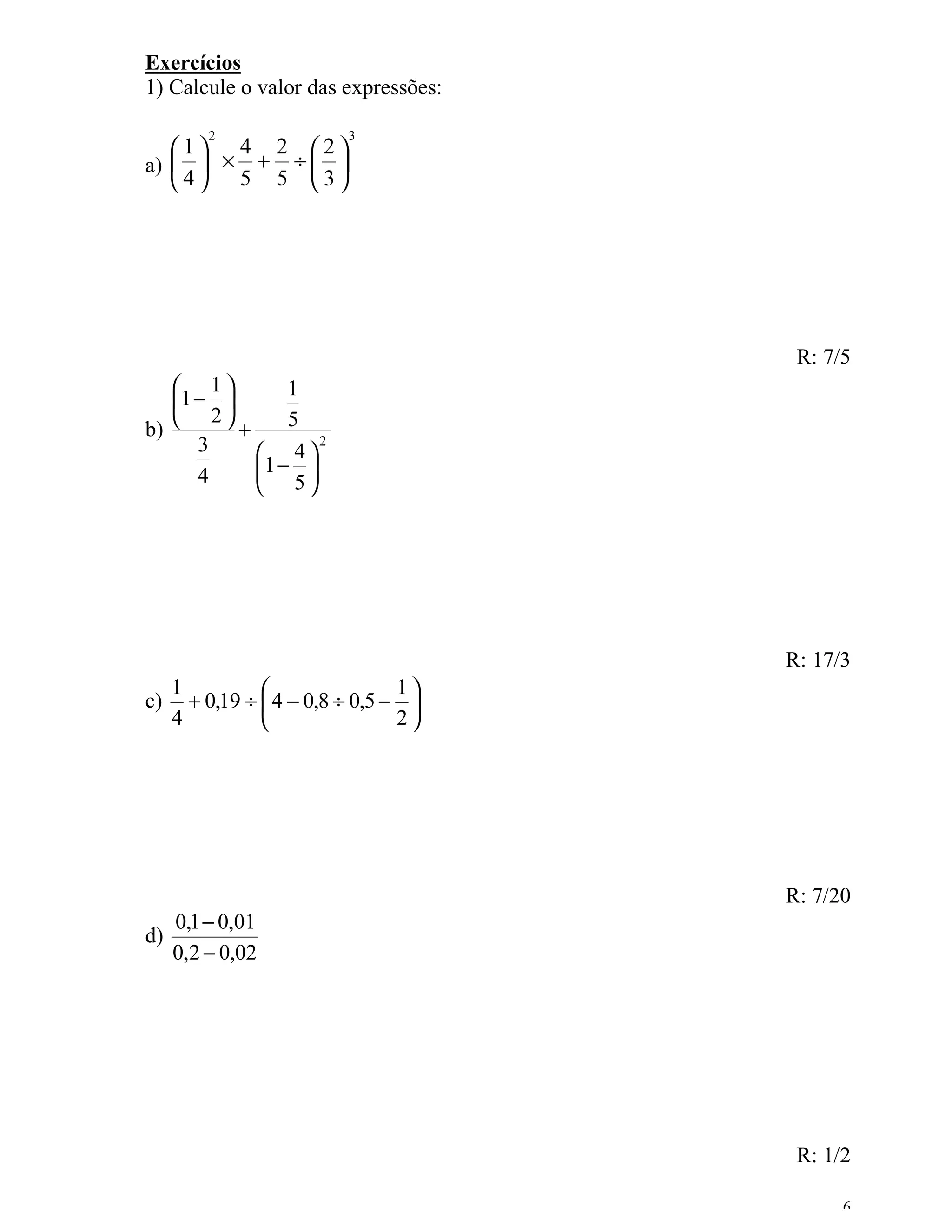 Exercícios
1) Calcule o valor das expressões:

         2                3
   1 4 2 2
a)   × + ÷  
   4 5 5 3




                                       R: 7/5
    1         1
   1 − 
    2         5
b)        +        2
      3      4
      4     1 − 
             5




                                      R: 17/3
     1                          1
c)     + 0,19 ÷  4 − 0,8 ÷ 0,5 − 
     4                          2




                                      R: 7/20
     0,1 − 0,01
d)
     0,2 − 0,02




                                       R: 1/2

                                            6
 