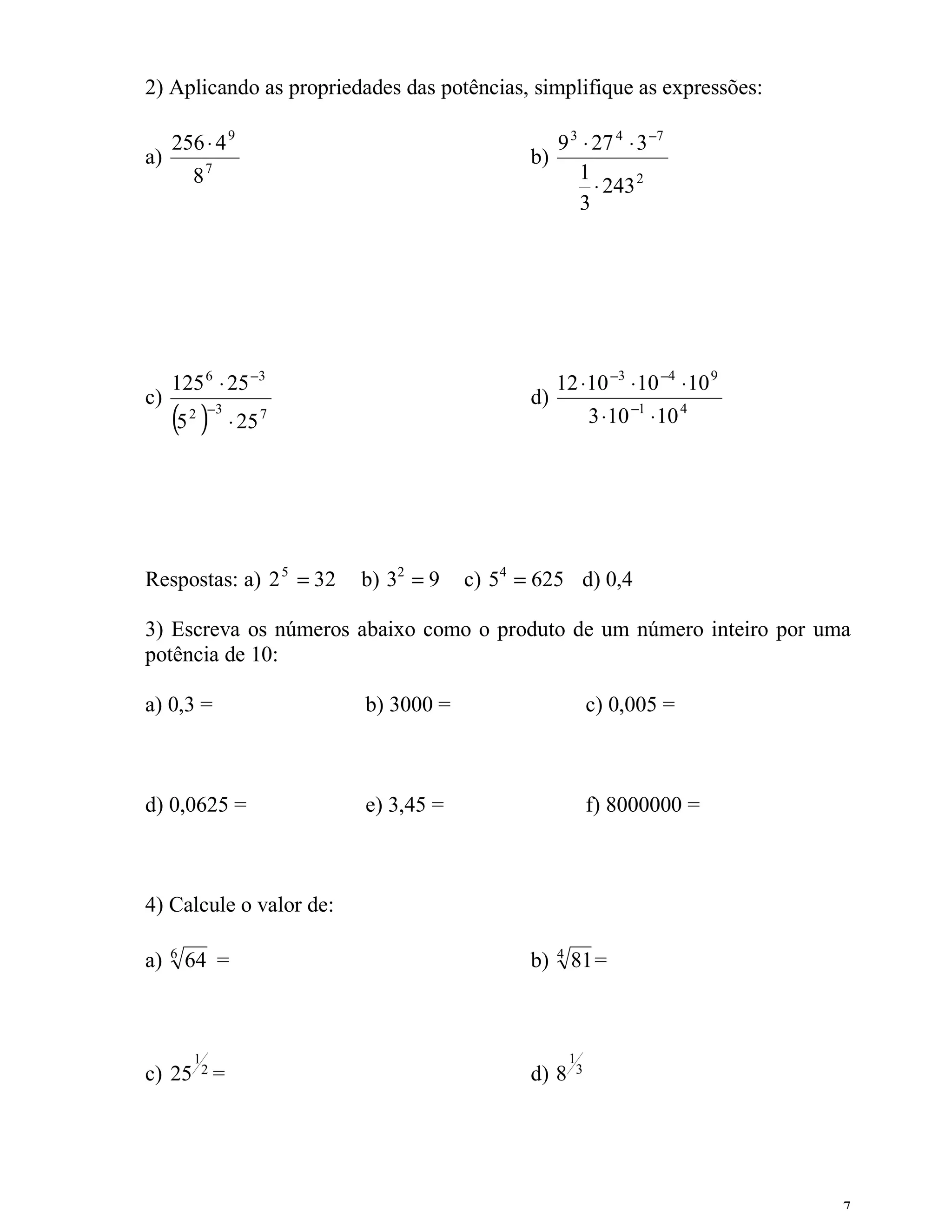 2) Aplicando as propriedades das potências, simplifique as expressões:

     256 ⋅ 4 9                                 9 3 ⋅ 27 4 ⋅ 3 −7
a)                                          b)
         87                                       1
                                                     ⋅ 243 2
                                                  3




     125 6 ⋅ 25 −3                               12 ⋅10 −3 ⋅ 10 −4 ⋅ 10 9
c)                                          d)
     (5 )2 −3
                ⋅ 25 7                                    3 ⋅10 −1 ⋅ 10 4




Respostas: a) 2 5 = 32   b) 32 = 9   c) 54 = 625 d) 0,4

3) Escreva os números abaixo como o produto de um número inteiro por uma
potência de 10:

a) 0,3 =                 b) 3000 =                        c) 0,005 =



d) 0,0625 =              e) 3,45 =                        f) 8000000 =



4) Calcule o valor de:

     6                                           4
a)       64 =                               b)       81=



         1                                           1
c) 25 2 =                                   d) 8      3




                                                                            7
 
