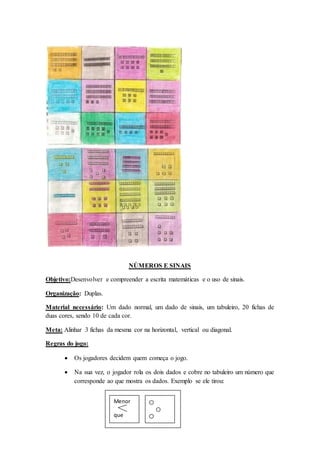 NÚMEROS E SINAIS
Objetivo:Desenvolver e compreender a escrita matemáticas e o uso de sinais.
Organização: Duplas.
Material necessário: Um dado normal, um dado de sinais, um tabuleiro, 20 fichas de
duas cores, sendo 10 de cada cor.
Meta: Alinhar 3 fichas da mesma cor na horizontal, vertical ou diagonal.
Regras do jogo:
 Os jogadores decidem quem começa o jogo.
 Na sua vez, o jogador rola os dois dados e cobre no tabuleiro um número que
corresponde ao que mostra os dados. Exemplo se ele tirou:
1.
Menor
que
 