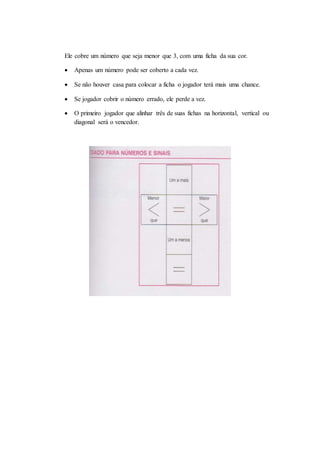 Ele cobre um número que seja menor que 3, com uma ficha da sua cor.
 Apenas um número pode ser coberto a cada vez.
 Se não houver casa para colocar a ficha o jogador terá mais uma chance.
 Se jogador cobrir o número errado, ele perde a vez.
 O primeiro jogador que alinhar três de suas fichas na horizontal, vertical ou
diagonal será o vencedor.
 