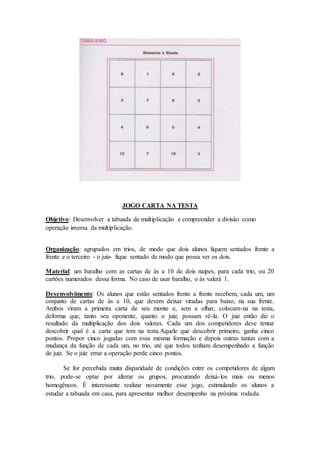JOGO CARTA NA TESTA
Objetivo: Desenvolver a tabuada de multiplicação e compreender a divisão como
operação inversa da multiplicação.
Organização: agrupados em trios, de modo que dois alunos fiquem sentados frente a
frente e o terceiro - o juiz- fique sentado de modo que possa ver os dois.
Material: um baralho com as cartas de ás a 10 de dois naipes, para cada trio, ou 20
cartões numerados dessa forma. No caso de usar baralho, o ás valerá 1.
Desenvolvimento: Os alunos que estão sentados frente a frente recebem, cada um, um
conjunto de cartas de ás a 10, que devem deixar viradas para baixo, na sua frente.
Ambos viram a primeira carta de seu monte e, sem a olhar, colocam-na na testa,
deforma que, tanto seu oponente, quanto o juiz, possam vê-la. O juiz então diz o
resultado da multiplicação dos dois valores. Cada um dos competidores deve tentar
descobrir qual é a carta que tem na testa.Aquele que descobrir primeiro, ganha cinco
pontos. Propor cinco jogadas com essa mesma formação e depois outras tantas com a
mudança da função de cada um, no trio, até que todos tenham desempenhado a função
de juiz. Se o juiz errar a operação perde cinco pontos.
Se for percebida muita disparidade de condições entre os competidores de algum
trio, pode-se optar por alterar os grupos, procurando deixá-los mais ou menos
homogêneos. É interessante realizar novamente esse jogo, estimulando os alunos a
estudar a tabuada em casa, para apresentar melhor desempenho na próxima rodada.
 