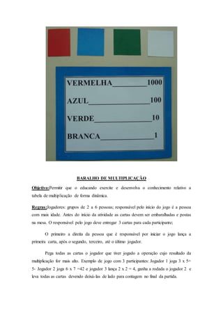 BARALHO DE MULTIPLICAÇÃO
Objetivo:Permitir que o educando exercite e desenvolva o conhecimento relativo a
tabela de multiplicação de forma dinâmica.
Regras:Jogadores: grupos de 2 a 6 pessoas; responsável pelo início do jogo é a pessoa
com mais idade. Antes do início da atividade as cartas devem ser embaralhadas e postas
na mesa. O responsável pelo jogo deve entregar 3 cartas para cada participante;
O primeiro a direita da pessoa que é responsável por iniciar o jogo lança a
primeira carta, após o segundo, terceiro, até o último jogador.
Pega todas as cartas o jogador que tiver jogado a operação cujo resultado da
multiplicação for mais alto. Exemplo de jogo com 3 participantes: Jogador 1 joga 3 x 5=
5- Jogador 2 joga 6 x 7 =42 e jogador 3 lança 2 x 2 = 4, ganha a rodada o jogador 2 e
leva todas as cartas devendo deixá-las de lado para contagem no final da partida.
 