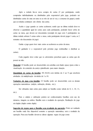 Após a rodada faz-se nova compra de cartas (3 por participante, sendo
compradas individualmente ou distribuídas pelo responsável pelo jogo, podendo ser
distribuídas cartas de uma em uma ou as três de um só vez, a consenso do grupo), sendo
que as rodadas continuam até o limite das cartas.
Acaba o jogo quando as cartas acabarem, sendo que na última rodada deve-se
observar a quantidade igual de cartas para cada participante, podendo haver sobra de
cartas na mesa, que devem ser descartadas (exemplo de jogo com 3 participantes: na
última rodada sobram 5 cartas sobre a mesa, cada participante deverá pegar 1 carta, as 2
restantes são descartadas do jogo)
Ganha o jogo quem tiver mais cartas ao acabarem as cartas da mesa.
O ganhador é o responsável pelo próximo jogo (embaralhar e distribuir as
cartas).
Cada jogador deve evitar que os adversários percebam quais as cartas que ele
possui na mão.
Material: O baralho pode ser desenvolvido em cartolina com fundo opaco (para evitar a
visualização do conteúdo da carta) e plastificado para maior duração.
Quantidade de cartas do baralho: 90 (9x10) com tabelas do 2 ao 9 que envolvem
atividades de multiplicação da tabela de 1 a 10.
Variações de jogo e/ou baralho: O baralho pode ser desenvolvido com as demais
operações matemáticas (adição, subtração, divisão, etc.);
Ser efetuadas mais cartas para adição ao baralho como: tabela do 0, 1, 10, 11,
etc.).
Para a adição e subtração podem ser confeccionados baralhos com uso de
números, imagens ou ambos. Baralho sem o resultado da operação. Realização do jogo
em duplas (dupla contra dupla).
Sugestão de regras para o Baralho sem resultado da operação: Pode ser realizado
um baralho onde fica disponível somente a operação matemática, sem o resultado da
operação. Para esse baralho devem-se alterar algumas regras do jogo como:
 